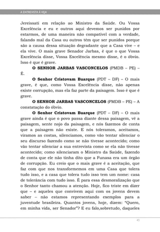 A ENTREVISTA À VEJA


Jereissati em relação ao Ministro da Saúde. Ou Vossa
Excelência e eu e outros aqui devemos ser punidos por
estarmos, de uma maneira não compatível com a verdade,
falando mal da Casa ou outros têm que ser punidos porque
são a causa dessa situação degradante que a Casa vive – e
ela vive. O mais grave Senador Jarbas, é que o que Vossa
Excelência disse, Vossa Excelência mesmo disse, é o óbvio.
Isso é que é grave.
       O SENHOR JARBAS VASCONCELOS (PMDB – PE) –
É.
       O Senhor Cristovam Buarque (PDT – DF) – O mais
grave, é que, como Vossa Excelência disse, não apenas
existe corrupção, mas ela faz parte da paisagem. Isso é que é
grave.
       O SENHOR JARBAS VASCONCELOS (PMDB – PE) – A
constatação do óbvio.
       O Senhor Cristovam Buarque (PDT – DF) – O mais
grave ainda é que o povo passa diante dessa paisagem, vê a
paisagem, sente nojo da paisagem, e nós fazemos de conta
que a paisagem não existe. E nós toleramos, aceitamos,
viramos as costas, silenciamos, como vão tentar silenciar o
seu discurso fazendo como se não tivesse acontecido; como
vão tentar silenciar a sua entrevista como se ela não tivesse
acontecido; como silenciaram o Ministro da Saúde, fazendo
de conta que ele não tinha dito que a Funasa era um órgão
de corrupção. Eu creio que o mais grave é a aceitação, que
faz com que nos transformemos em uma Casa que tolera
tudo isso, e a casa que tolera tudo isso tem um nome: casa
de tolerância com tudo isso. É para essa desmoralização que
o Senhor tanto chamou a atenção. Hoje, fico triste em dizer
que – e aqueles que convivem aqui com os jovens devem
saber – não estamos representando exemplos para a
juventude brasileira. Quantos jovens, hoje, dizem: “Quero,
em minha vida, ser Senador”? E eu falo,sobretudo, daqueles

                                                           45
 