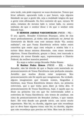 A ENTREVISTA À VEJA


esta tarde, não pode esquecer as suas denúncias. Temos que
levar adiante, apurando tudo o que houve, seja alguma
falsidade no que a gente diz, seja a realidade trágica do que
a gente está afirmando. Eu fico contente de que, nesses 40
anos, estamos do mesmo lado e, nesse lado, eu assino
embaixo do que o senhor disse e do que o senhor está
falando hoje.
       O SENHOR JARBAS VASCONCELOS (PMDB – PE) –
O seu aparte, Senador Cristovam Buarque, além de nos
tocar profundamente, já tinha sido publicado no Jornal do
Commercio do Recife com este mesmo título “Eu assino
embaixo”, em que Vossa Excelência reitera todos esses
conceitos que emite aqui com relação a minha fala e a
outras falas dessa mesma dimensão, com esses mesmos
objetivos. Vossa Excelência, graças a Deus, tem marcado a
presença do nosso Estado aqui, representando o Distrito
Federal, da melhor maneira possível.
       Eu ouço o nobre amigo Senador Pedro Simon.
       O Senhor Pedro Simon (PMDB – RS) – Nobre
Senador, não há dúvida de que a Nação está assistindo ao
pronunciamento de Vossa Excelência com profunda emoção.
Acredito que muitos devem estar surpresos. Seu
pronunciamento não foi aquilo que imaginavam. Na verdade,
alguns imaginavam que viessem nomes, biografias e
histórias, mas Vossa Excelência deixou claro, na primeira
entrevista, que o que tinha para dizer já tinha dito. O
pronunciamento de Vossa Excelência, hoje, é aquilo que eu
disse na primeira vez em que fui entrevistado sobre a
entrevista de Vossa Excelência: nós temos de analisar, em
cima do pronunciamento do Senador Jarbas, o que vamos
fazer. Ele está dando um grande início, um início muito
importante. Não há, eu duvido, alguém que não reconheça
que se deva fazer alguma coisa; não há, eu duvido, alguém
que não reconheça que precisa ser feito. Mas tem de iniciar.

                                                           47
 
