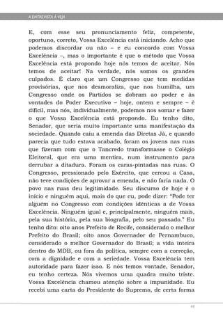 A ENTREVISTA À VEJA


E, com esse seu pronunciamento feliz, competente,
oportuno, correto, Vossa Excelência está iniciando. Acho que
podemos discordar ou não – e eu concordo com Vossa
Excelência –, mas o importante é que o método que Vossa
Excelência está propondo hoje nós temos de aceitar. Nós
temos de aceitar! Na verdade, nós somos os grandes
culpados. É claro que um Congresso que tem medidas
provisórias, que nos desmoraliza, que nos humilha, um
Congresso onde os Partidos se dobram ao poder e às
vontades do Poder Executivo – hoje, ontem e sempre – é
difícil, mas nós, individualmente, podemos nos somar e fazer
o que Vossa Excelência está propondo. Eu tenho dito,
Senador, que seria muito importante uma manifestação da
sociedade. Quando caiu a emenda das Diretas Já, e quando
parecia que tudo estava acabado, foram os jovens nas ruas
que fizeram com que o Tancredo transformasse o Colégio
Eleitoral, que era uma mentira, num instrumento para
derrubar a ditadura. Foram os caras-pintadas nas ruas. O
Congresso, pressionado pelo Exército, que cercou a Casa,
não teve condições de aprovar a emenda, e não faria nada. O
povo nas ruas deu legitimidade. Seu discurso de hoje é o
início e ninguém aqui, mais do que eu, pode dizer: “Pode ter
alguém no Congresso com condições idênticas a de Vossa
Excelência. Ninguém igual e, principalmente, ninguém mais,
pela sua história, pela sua biografia, pelo seu passado.” Eu
tenho dito: oito anos Prefeito de Recife, considerado o melhor
Prefeito do Brasil; oito anos Governador de Pernambuco,
considerado o melhor Governador do Brasil; a vida inteira
dentro do MDB, ou fora da política, sempre com a correção,
com a dignidade e com a seriedade. Vossa Excelência tem
autoridade para fazer isso. E nós temos vontade, Senador,
eu tenho certeza. Nós vivemos uma quadra muito triste.
Vossa Excelência chamou atenção sobre a impunidade. Eu
recebi uma carta do Presidente do Supremo, de certa forma

                                                            48
 