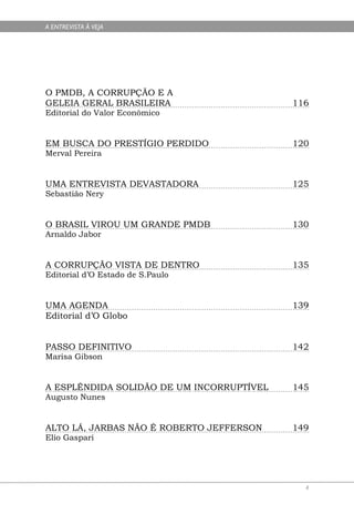 A ENTREVISTA À VEJA




O PMDB, A CORRUPÇÃO E A
GELEIA GERAL BRASILEIRA                    116
Editorial do Valor Econômico


EM BUSCA DO PRESTÍGIO PERDIDO              120
Merval Pereira


UMA ENTREVISTA DEVASTADORA                 125
Sebastião Nery


O BRASIL VIROU UM GRANDE PMDB              130
Arnaldo Jabor


A CORRUPÇÃO VISTA DE DENTRO                135
Editorial d’O Estado de S.Paulo


UMA AGENDA                                 139
Editorial d’O Globo


PASSO DEFINITIVO                           142
Marisa Gibson


A ESPLÊNDIDA SOLIDÃO DE UM INCORRUPTÍVEL   145
Augusto Nunes


ALTO LÁ, JARBAS NÃO É ROBERTO JEFFERSON    149
Elio Gaspari




                                             4
 