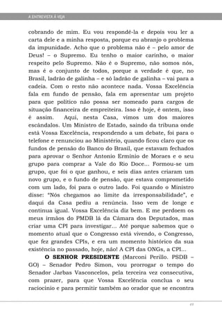 A ENTREVISTA À VEJA


cobrando de mim. Eu vou respondê-la e depois vou ler a
carta dele e a minha resposta, porque eu abranjo o problema
da impunidade. Acho que o problema não é – pelo amor de
Deus! – o Supremo. Eu tenho o maior carinho, o maior
respeito pelo Supremo. Não é o Supremo, não somos nós,
mas é o conjunto de todos, porque a verdade é que, no
Brasil, ladrão de galinha – e só ladrão de galinha – vai para a
cadeia. Com o resto não acontece nada. Vossa Excelência
fala em fundo de pensão, fala em apresentar um projeto
para que político não possa ser nomeado para cargos de
situação financeira de empreiteira. Isso é hoje, é ontem, isso
é assim.      Aqui, nesta Casa, vimos um dos maiores
escândalos. Um Ministro de Estado, saindo da tribuna onde
está Vossa Excelência, respondendo a um debate, foi para o
telefone e renunciou ao Ministério, quando ficou claro que os
fundos de pensão do Banco do Brasil, que estavam fechados
para aprovar o Senhor Antonio Ermínio de Moraes e o seu
grupo para comprar a Vale do Rio Doce... Formou-se um
grupo, que foi o que ganhou, e seis dias antes criaram um
novo grupo, e o fundo de pensão, que estava comprometido
com um lado, foi para o outro lado. Foi quando o Ministro
disse: “Nós chegamos ao limite da irresponsabilidade”, e
daqui da Casa pediu a renúncia. Isso vem de longe e
continua igual. Vossa Excelência diz bem. E me perdoem os
meus irmãos do PMDB lá da Câmara dos Deputados, mas
criar uma CPI para investigar... Até porque sabemos que o
momento atual que o Congresso está vivendo, o Congresso,
que fez grandes CPIs, e era um momento histórico da sua
existência no passado, hoje, não! A CPI das ONGs, a CPI...
       O SENHOR PRESIDENTE (Marconi Perillo. PSDB –
GO) – Senador Pedro Simon, vou prorrogar o tempo do
Senador Jarbas Vasconcelos, pela terceira vez consecutiva,
com prazer, para que Vossa Excelência conclua o seu
raciocínio e para permitir também ao orador que se encontra

                                                             49
 