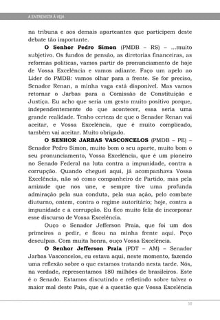 A ENTREVISTA À VEJA


na tribuna e aos demais aparteantes que participem deste
debate tão importante.
      O Senhor Pedro Simon (PMDB – RS) – ...muito
subjetivo. Os fundos de pensão, as diretorias financeiras, as
reformas políticas, vamos partir do pronunciamento de hoje
de Vossa Excelência e vamos adiante. Faço um apelo ao
Líder do PMDB: vamos olhar para a frente. Se for preciso,
Senador Renan, a minha vaga está disponível. Mas vamos
retornar o Jarbas para a Comissão de Constituição e
Justiça. Eu acho que seria um gesto muito positivo porque,
independentemente do que acontecer, essa seria uma
grande realidade. Tenho certeza de que o Senador Renan vai
aceitar, e Vossa Excelência, que é muito complicado,
também vai aceitar. Muito obrigado.
      O SENHOR JARBAS VASCONCELOS (PMDB – PE) –
Senador Pedro Simon, muito bom o seu aparte, muito bom o
seu pronunciamento, Vossa Excelência, que é um pioneiro
no Senado Federal na luta contra a impunidade, contra a
corrupção. Quando cheguei aqui, já acompanhava Vossa
Excelência, não só como companheiro de Partido, mas pela
amizade que nos une, e sempre tive uma profunda
admiração pela sua conduta, pela sua ação, pelo combate
diuturno, ontem, contra o regime autoritário; hoje, contra a
impunidade e a corrupção. Eu fico muito feliz de incorporar
esse discurso de Vossa Excelência.
      Ouço o Senador Jefferson Praia, que foi um dos
primeiros a pedir, e ficou na minha frente aqui. Peço
desculpas. Com muita honra, ouço Vossa Excelência.
      O Senhor Jefferson Praia (PDT – AM) – Senador
Jarbas Vasconcelos, eu estava aqui, neste momento, fazendo
uma reflexão sobre o que estamos tratando nesta tarde. Nós,
na verdade, representamos 180 milhões de brasileiros. Este
é o Senado. Estamos discutindo e refletindo sobre talvez o
maior mal deste País, que é a questão que Vossa Excelência

                                                           50
 