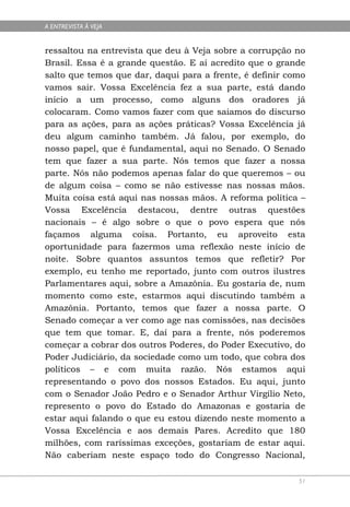 A ENTREVISTA À VEJA


ressaltou na entrevista que deu à Veja sobre a corrupção no
Brasil. Essa é a grande questão. E aí acredito que o grande
salto que temos que dar, daqui para a frente, é definir como
vamos sair. Vossa Excelência fez a sua parte, está dando
início a um processo, como alguns dos oradores já
colocaram. Como vamos fazer com que saiamos do discurso
para as ações, para as ações práticas? Vossa Excelência já
deu algum caminho também. Já falou, por exemplo, do
nosso papel, que é fundamental, aqui no Senado. O Senado
tem que fazer a sua parte. Nós temos que fazer a nossa
parte. Nós não podemos apenas falar do que queremos – ou
de algum coisa – como se não estivesse nas nossas mãos.
Muita coisa está aqui nas nossas mãos. A reforma política –
Vossa Excelência destacou, dentre outras questões
nacionais – é algo sobre o que o povo espera que nós
façamos alguma coisa. Portanto, eu aproveito esta
oportunidade para fazermos uma reflexão neste início de
noite. Sobre quantos assuntos temos que refletir? Por
exemplo, eu tenho me reportado, junto com outros ilustres
Parlamentares aqui, sobre a Amazônia. Eu gostaria de, num
momento como este, estarmos aqui discutindo também a
Amazônia. Portanto, temos que fazer a nossa parte. O
Senado começar a ver como age nas comissões, nas decisões
que tem que tomar. E, daí para a frente, nós poderemos
começar a cobrar dos outros Poderes, do Poder Executivo, do
Poder Judiciário, da sociedade como um todo, que cobra dos
políticos – e com muita razão. Nós estamos aqui
representando o povo dos nossos Estados. Eu aqui, junto
com o Senador João Pedro e o Senador Arthur Virgílio Neto,
represento o povo do Estado do Amazonas e gostaria de
estar aqui falando o que eu estou dizendo neste momento a
Vossa Excelência e aos demais Pares. Acredito que 180
milhões, com raríssimas exceções, gostariam de estar aqui.
Não caberiam neste espaço todo do Congresso Nacional,

                                                          51
 