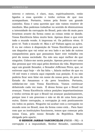 A ENTREVISTA À VEJA


interno e externo, é claro, mas, espiritualmente, estão
ligados a essa questão e tenho certeza de que nos
acompanham. Portanto, temos pela frente um grande
caminho. Essa é uma questão que não vamos resolver de
imediato. Mas podemos trabalhar no sentido de diminuirmos
a intensidade da corrupção do Brasil, pois não dá mais para
levarmos avante da forma como as coisas estão se dando.
Vossa Excelência falou muito bem. Apenas disse o que está
todo o mundo vendo. A imprensa vê. Os políticos vêem. O
povo vê. Todo o mundo vê. Mas e aí? Faltam agora as ações.
E eu me coloco à disposição de Vossa Excelência para ser
um daqueles que vai estar ao seu lado e ao lado de outros
companheiros para que possamos fazer este trabalho em
prol da nossa sociedade. Eu não sou aqui melhor do que
ninguém. Coloco-me nesta posição. Apenas procuro ser uma
das pessoas que veio aqui pelos destinos da vida. Represento
aqui um grande Senador, o Senador Jefferson Péres, que, se
estivesse aqui hoje – ele faz falta –, falaria melhor do que eu
10 mil vezes e estaria aqui expondo sua posição. E eu não
poderia ficar sem falar em nome do nosso povo, do povo do
Estado do Amazonas e do povo brasileiro. Portanto,
solidarizo-me com Vossa Excelência. Vamos continuar
debatendo cada vez mais. É dessa forma que o Brasil vai
avançar. Vossa Excelência coloca posições importantíssimas
e tenho certeza de que o Brasil vai avançar paulatinamente,
porque isso é um processo e não se dá de uma hora para
outra. Existe corrupção, a corrupção já está praticamente
em todos os países. Ninguém vai acabar com a corrupção no
mundo nem no Brasil, mas da forma como está... Para fazer
com que as instituições funcionem, temos que começar pela
nossa Casa, pelo nosso Senado da República. Muito
obrigado pelo aparte.
      O SENHOR JARBAS VASCONCELOS (PMDB – PE) – A
corrupção e a impunidade, Senhor Senador, caminham

                                                             52
 