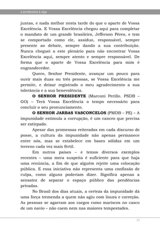 A ENTREVISTA À VEJA


juntas, e nada melhor nesta tarde do que o aparte de Vossa
Excelência. E Vossa Excelência chegou aqui para completar
o mandato de um grande brasileiro, Jefferson Péres, e tem
se comportado como ele, assíduo, responsável, sempre
presente ao debate, sempre dando a sua contribuição.
Nunca cheguei a este plenário para não encontrar Vossa
Excelência aqui, sempre atento e sempre responsável. De
forma que o aparte de Vossa Excelência para mim é
engrandecedor.
      Quero, Senhor Presidente, avançar um pouco para
ouvir mais duas ou três pessoas, se Vossa Excelência me
permite, e deixar registrado o meu agradecimento a sua
tolerância e a sua benevolência.
      O SENHOR PRESIDENTE (Marconi Perillo. PSDB –
GO) – Terá Vossa Excelência o tempo necessário para
concluir o seu pronunciamento.
      O SENHOR JARBAS VASCONCELOS (PMDB – PE) – A
impunidade estimula a corrupção, é um cancro que precisa
ser extirpado.
      Apesar das promessas reiteradas em cada discurso de
posse, a cultura da impunidade não apenas permanece
entre nós, mas se estabelece em bases sólidas em um
terreno cada vez mais fértil.
      Em outros países – e temos diversos exemplos
recentes – uma mera suspeita é suficiente para que haja
uma renúncia, a fim de que alguém rejeite uma colocação
pública. E essa iniciativa não representa uma confissão de
culpa, como alguns poderiam dizer. Significa apenas a
sensatez de separar o espaço público das pendências
privadas.
      No Brasil dos dias atuais, a certeza da impunidade dá
uma força tremenda a quem não agiu com lisura e correção.
As pessoas se agarram aos cargos como mariscos no casco
de um navio – não caem nem nas maiores tempestades.

                                                         53
 