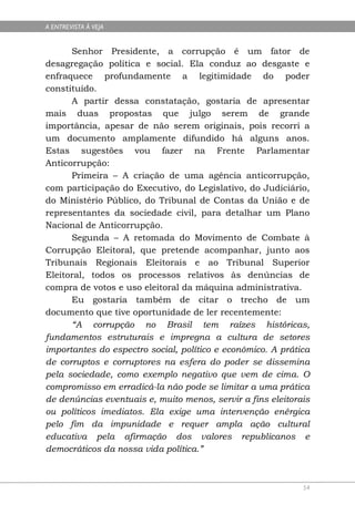 A ENTREVISTA À VEJA


      Senhor Presidente, a corrupção é um fator de
desagregação política e social. Ela conduz ao desgaste e
enfraquece profundamente a legitimidade do poder
constituído.
      A partir dessa constatação, gostaria de apresentar
mais duas propostas que julgo serem de grande
importância, apesar de não serem originais, pois recorri a
um documento amplamente difundido há alguns anos.
Estas sugestões vou fazer na Frente Parlamentar
Anticorrupção:
      Primeira – A criação de uma agência anticorrupção,
com participação do Executivo, do Legislativo, do Judiciário,
do Ministério Público, do Tribunal de Contas da União e de
representantes da sociedade civil, para detalhar um Plano
Nacional de Anticorrupção.
      Segunda – A retomada do Movimento de Combate à
Corrupção Eleitoral, que pretende acompanhar, junto aos
Tribunais Regionais Eleitorais e ao Tribunal Superior
Eleitoral, todos os processos relativos às denúncias de
compra de votos e uso eleitoral da máquina administrativa.
      Eu gostaria também de citar o trecho de um
documento que tive oportunidade de ler recentemente:
      “A corrupção no Brasil tem raízes históricas,
fundamentos estruturais e impregna a cultura de setores
importantes do espectro social, político e econômico. A prática
de corruptos e corruptores na esfera do poder se dissemina
pela sociedade, como exemplo negativo que vem de cima. O
compromisso em erradicá-la não pode se limitar a uma prática
de denúncias eventuais e, muito menos, servir a fins eleitorais
ou políticos imediatos. Ela exige uma intervenção enérgica
pelo fim da impunidade e requer ampla ação cultural
educativa pela afirmação dos valores republicanos e
democráticos da nossa vida política.”



                                                             54
 