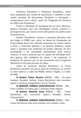 A ENTREVISTA À VEJA


       Senhores Senadores e Senhoras Senadoras, essas
duas propostas que acabei de apresentar e também o texto
citado constam do documento “Combate à corrupção –
compromisso com a ética”, parte do “Programa de Governo
de 2002 Lula Presidente”.
       Tomei a liberdade de incorporá-las ao meu discurso,
porque considero que traz abordagens atuais, corretas e,
principalmente, por nunca terem sido postas em prática pelo
atual Governo.
       Senhor Presidente, encerro o presente discurso com
um elogio à CNBB, que, entre os temas da Campanha da
Fraternidade deste ano, defende denunciar os crimes contra
a ética, a economia popular e as gestões públicas, assim
como a injustiça nos institutos da prisão especial, do foro
privilegiado e da imunidade parlamentar para crimes
comuns. É essa a postura que se espera da sociedade civil,
das igrejas, das entidades de classe e da imprensa. A
mudança de postura que se faz necessária num Congresso
Nacional só virá pela pressão de todos.
       Antes de terminar, Senhor Presidente, se Vossa
Excelência permitir um pouco mais de tolerância, eu ouvirei
os dois Líderes: o Líder do PSDB, Arthur Virgílio, e o Líder
do PSB.
       O Senhor Valter Pereira (PMDB – MS) – Só para
lembrar, Senador Jarbas, Vossa Excelência não concedeu
aparte a nenhum companheiro seu de Partido.
       O SENHOR JARBAS VASCONCELOS (PMDB – PE) –
Citei o melhor de todos aqui: o Senador Pedro Simon.
       O Senhor Almeida Lima (PMDB – SE) – Vossa
Excelência não concederá aparte, Senador Jarbas
Vasconcelos?
       O SENHOR JARBAS VASCONCELOS (PMDB – PE) –
Vossa Excelência está meio armado com relação a mim.



                                                          55
 