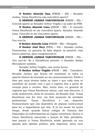 A ENTREVISTA À VEJA


       O Senhor Almeida lima (PMDB – SE) – Senador
Jarbas, Vossa Excelência não concederá aparte?
       O SENHOR JARBAS VASCONCELOS (PMDB – PE) –
Concedi aparte ao Senador Arthur Virgílio e ao Líder do PSB.
       O Senhor Almeida Lima (PMDB – SE) – E consulto
Vossa Excelência se me concederá aparte. Senador Almeida
Lima. Consulto se me concederá aparte.
       O SENHOR JARBAS VASCONCELOS (PMDB – PE) –
Vou ouvi-lo.
       O Senhor Almeida Lima (PMDB – SE) – Obrigado.
       O Senhor José Nery (PSOL – PA) – Senador Jarbas
Vasconcelos, eu gostaria de falar depois, se possível, com
breves palavras, para cumprimentá-lo.
       O SENHOR JARBAS VASCONCELOS (PMDB – PE) –
Vou ouvi-lo. Se a Presidência permite, o Senador Aloizio
Mercadante também.
       Senador Arthur Virgílio, com muita honra.
       O Senhor Arthur Virgílio (PSDB – AM) – Considero,
Senador Jarbas, que ficaria até monótono se todos os
apartes fossem de louvação ao seu pronunciamento. Então é
bom que ouça mesmo todas as vozes e que cada uma se
manifeste de acordo com o que o espírito dita a partir do
coração para o cérebro. Mas, muito bem, eu gostaria de
registrar que Vossa Excelência salvou, com esse discurso, a
tarde modorrenta, cheia de mesmice, do Senado, hoje. Vossa
Excelência nos fez viver um belo momento de atividade
parlamentar.     Vossa    Excelência    é    um     daqueles
Parlamentares que não dependem de posição institucional
para ter a importância que têm. E já era assim há muito
tempo, desde quando fomos colegas de Câmara dos
Deputados no enfrentamento ao regime autoritário. Nunca vi
Vossa Excelência exercendo a função de líder partidário,
mas jamais vi Vossa Excelência sendo ignorado na sua
opinião pela opinião pública, pela imprensa, pelos seus

                                                          56
 