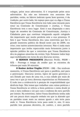 A ENTREVISTA À VEJA


colegas, pelos seus adversários. E é respeitado pelos seus
adversários. Eu não me intrometo nos assuntos dos
partidos, então, os líderes indicam quem bem querem, é da
tradição; por outro lado, há espaço para que eu diga a Vossa
Excelência que Vossa Excelência tem toda uma vocação para
estar na Comissão de Constituição e Justiça, e Vossa
Excelência tem o meu lugar. Está à sua disposição o meu
lugar de membro da Comissão de Constituição, Justiça e
Cidadania para que continue integrando aquele colegiado
tão importante que muito perderia sem a sua presença. O
fato é que Vossa Excelência deu uma entrevista que foi o
grande momento político do Brasil neste ano de 2009, em
crise, com tantos acontecimentos intensos. Não vi nada mais
importante que tenha repercutido mais fortemente junto à
opinião pública do que a entrevista que Vossa Excelência
deu às páginas amarelas da revista Veja. Estamos todos hoje
aqui mobilizados em torno do seu discurso sereno.
       O SENHOR PRESIDENTE (Marconi Perillo. PSDB –
GO) – Prorrogo o tempo do orador que se encontra da
tribuna por mais 30 minutos.
       O Senhor Arthur Virgílio (PSDB – AM) – Em nenhum
momento, vi Vossa Excelência sair para o panfleto, sair para
a provocação. Discurso sereno, típico de quem governou o
seu Estado por mais de uma vez, a sua cidade por mais de
uma vez e que já viveu diversas experiências no Parlamento.
E tudo isso a credenciá-lo à posição de respeitabilidade que
desfruta hoje. Nós temos que trabalhar com coisas práticas e
Vossa Excelência se referiu a fatos práticos e conta desde já
com o meu endosso e sei que com o endosso do meu partido
por inteiro. Na entrevista, talvez Vossa Excelência tenha sido
até um pouco duro naquele embalo em que ia dizendo que
os partidos eram mais ou menos iguais e não teria para
onde ir. Vossa Excelência teria para onde ir, sim. O meu
partido tem pessoas decentes, de caráter, e meu partido

                                                            57
 