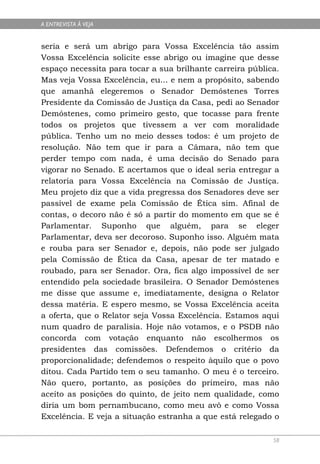 A ENTREVISTA À VEJA


seria e será um abrigo para Vossa Excelência tão assim
Vossa Excelência solicite esse abrigo ou imagine que desse
espaço necessita para tocar a sua brilhante carreira pública.
Mas veja Vossa Excelência, eu... e nem a propósito, sabendo
que amanhã elegeremos o Senador Demóstenes Torres
Presidente da Comissão de Justiça da Casa, pedi ao Senador
Demóstenes, como primeiro gesto, que tocasse para frente
todos os projetos que tivessem a ver com moralidade
pública. Tenho um no meio desses todos: é um projeto de
resolução. Não tem que ir para a Câmara, não tem que
perder tempo com nada, é uma decisão do Senado para
vigorar no Senado. E acertamos que o ideal seria entregar a
relatoria para Vossa Excelência na Comissão de Justiça.
Meu projeto diz que a vida pregressa dos Senadores deve ser
passível de exame pela Comissão de Ética sim. Afinal de
contas, o decoro não é só a partir do momento em que se é
Parlamentar. Suponho que alguém, para se eleger
Parlamentar, deva ser decoroso. Suponho isso. Alguém mata
e rouba para ser Senador e, depois, não pode ser julgado
pela Comissão de Ética da Casa, apesar de ter matado e
roubado, para ser Senador. Ora, fica algo impossível de ser
entendido pela sociedade brasileira. O Senador Demóstenes
me disse que assume e, imediatamente, designa o Relator
dessa matéria. E espero mesmo, se Vossa Excelência aceita
a oferta, que o Relator seja Vossa Excelência. Estamos aqui
num quadro de paralisia. Hoje não votamos, e o PSDB não
concorda com votação enquanto não escolhermos os
presidentes das comissões. Defendemos o critério da
proporcionalidade; defendemos o respeito àquilo que o povo
ditou. Cada Partido tem o seu tamanho. O meu é o terceiro.
Não quero, portanto, as posições do primeiro, mas não
aceito as posições do quinto, de jeito nem qualidade, como
diria um bom pernambucano, como meu avô e como Vossa
Excelência. E veja a situação estranha a que está relegado o

                                                           58
 