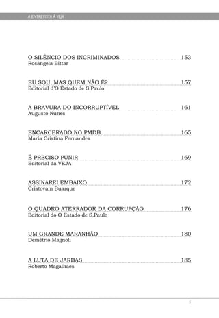A ENTREVISTA À VEJA




O SILÊNCIO DOS INCRIMINADOS        153
Rosângela Bittar


EU SOU, MAS QUEM NÃO É?            157
Editorial d’O Estado de S.Paulo


A BRAVURA DO INCORRUPTÍVEL         161
Augusto Nunes


ENCARCERADO NO PMDB                165
Maria Cristina Fernandes


É PRECISO PUNIR                    169
Editorial da VEJA


ASSINAREI EMBAIXO                  172
Cristovam Buarque



O QUADRO ATERRADOR DA CORRUPÇÃO    176
Editorial do O Estado de S.Paulo


UM GRANDE MARANHÃO                 180
Demétrio Magnoli



A LUTA DE JARBAS                   185
Roberto Magalhães




                                     5
 