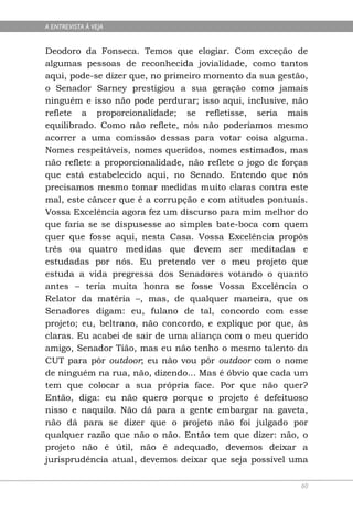 A ENTREVISTA À VEJA


Deodoro da Fonseca. Temos que elogiar. Com exceção de
algumas pessoas de reconhecida jovialidade, como tantos
aqui, pode-se dizer que, no primeiro momento da sua gestão,
o Senador Sarney prestigiou a sua geração como jamais
ninguém e isso não pode perdurar; isso aqui, inclusive, não
reflete a proporcionalidade; se refletisse, seria mais
equilibrado. Como não reflete, nós não poderíamos mesmo
acorrer a uma comissão dessas para votar coisa alguma.
Nomes respeitáveis, nomes queridos, nomes estimados, mas
não reflete a proporcionalidade, não reflete o jogo de forças
que está estabelecido aqui, no Senado. Entendo que nós
precisamos mesmo tomar medidas muito claras contra este
mal, este câncer que é a corrupção e com atitudes pontuais.
Vossa Excelência agora fez um discurso para mim melhor do
que faria se se dispusesse ao simples bate-boca com quem
quer que fosse aqui, nesta Casa. Vossa Excelência propôs
três ou quatro medidas que devem ser meditadas e
estudadas por nós. Eu pretendo ver o meu projeto que
estuda a vida pregressa dos Senadores votando o quanto
antes – teria muita honra se fosse Vossa Excelência o
Relator da matéria –, mas, de qualquer maneira, que os
Senadores digam: eu, fulano de tal, concordo com esse
projeto; eu, beltrano, não concordo, e explique por que, às
claras. Eu acabei de sair de uma aliança com o meu querido
amigo, Senador Tião, mas eu não tenho o mesmo talento da
CUT para pôr outdoor; eu não vou pôr outdoor com o nome
de ninguém na rua, não, dizendo... Mas é óbvio que cada um
tem que colocar a sua própria face. Por que não quer?
Então, diga: eu não quero porque o projeto é defeituoso
nisso e naquilo. Não dá para a gente embargar na gaveta,
não dá para se dizer que o projeto não foi julgado por
qualquer razão que não o não. Então tem que dizer: não, o
projeto não é útil, não é adequado, devemos deixar a
jurisprudência atual, devemos deixar que seja possível uma

                                                           60
 