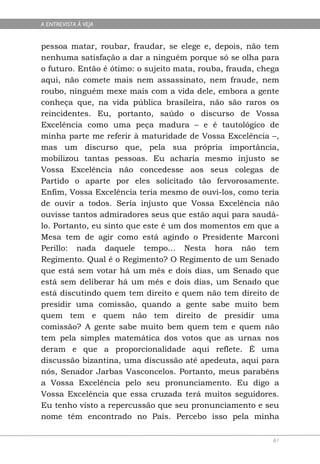 A ENTREVISTA À VEJA


pessoa matar, roubar, fraudar, se elege e, depois, não tem
nenhuma satisfação a dar a ninguém porque só se olha para
o futuro. Então é ótimo: o sujeito mata, rouba, frauda, chega
aqui, não comete mais nem assassinato, nem fraude, nem
roubo, ninguém mexe mais com a vida dele, embora a gente
conheça que, na vida pública brasileira, não são raros os
reincidentes. Eu, portanto, saúdo o discurso de Vossa
Excelência como uma peça madura – e é tautológico de
minha parte me referir à maturidade de Vossa Excelência –,
mas um discurso que, pela sua própria importância,
mobilizou tantas pessoas. Eu acharia mesmo injusto se
Vossa Excelência não concedesse aos seus colegas de
Partido o aparte por eles solicitado tão fervorosamente.
Enfim, Vossa Excelência teria mesmo de ouvi-los, como teria
de ouvir a todos. Seria injusto que Vossa Excelência não
ouvisse tantos admiradores seus que estão aqui para saudá-
lo. Portanto, eu sinto que este é um dos momentos em que a
Mesa tem de agir como está agindo o Presidente Marconi
Perillo: nada daquele tempo... Nesta hora não tem
Regimento. Qual é o Regimento? O Regimento de um Senado
que está sem votar há um mês e dois dias, um Senado que
está sem deliberar há um mês e dois dias, um Senado que
está discutindo quem tem direito e quem não tem direito de
presidir uma comissão, quando a gente sabe muito bem
quem tem e quem não tem direito de presidir uma
comissão? A gente sabe muito bem quem tem e quem não
tem pela simples matemática dos votos que as urnas nos
deram e que a proporcionalidade aqui reflete. É uma
discussão bizantina, uma discussão até apedeuta, aqui para
nós, Senador Jarbas Vasconcelos. Portanto, meus parabéns
a Vossa Excelência pelo seu pronunciamento. Eu digo a
Vossa Excelência que essa cruzada terá muitos seguidores.
Eu tenho visto a repercussão que seu pronunciamento e seu
nome têm encontrado no País. Percebo isso pela minha

                                                           61
 