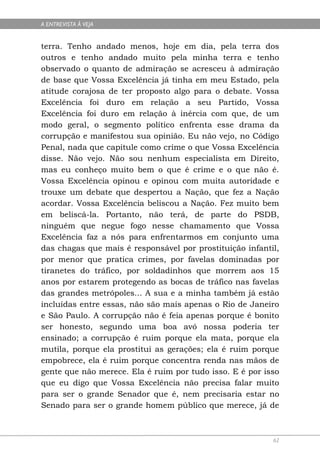 A ENTREVISTA À VEJA


terra. Tenho andado menos, hoje em dia, pela terra dos
outros e tenho andado muito pela minha terra e tenho
observado o quanto de admiração se acresceu à admiração
de base que Vossa Excelência já tinha em meu Estado, pela
atitude corajosa de ter proposto algo para o debate. Vossa
Excelência foi duro em relação a seu Partido, Vossa
Excelência foi duro em relação à inércia com que, de um
modo geral, o segmento político enfrenta esse drama da
corrupção e manifestou sua opinião. Eu não vejo, no Código
Penal, nada que capitule como crime o que Vossa Excelência
disse. Não vejo. Não sou nenhum especialista em Direito,
mas eu conheço muito bem o que é crime e o que não é.
Vossa Excelência opinou e opinou com muita autoridade e
trouxe um debate que despertou a Nação, que fez a Nação
acordar. Vossa Excelência beliscou a Nação. Fez muito bem
em beliscá-la. Portanto, não terá, de parte do PSDB,
ninguém que negue fogo nesse chamamento que Vossa
Excelência faz a nós para enfrentarmos em conjunto uma
das chagas que mais é responsável por prostituição infantil,
por menor que pratica crimes, por favelas dominadas por
tiranetes do tráfico, por soldadinhos que morrem aos 15
anos por estarem protegendo as bocas de tráfico nas favelas
das grandes metrópoles... A sua e a minha também já estão
incluídas entre essas, não são mais apenas o Rio de Janeiro
e São Paulo. A corrupção não é feia apenas porque é bonito
ser honesto, segundo uma boa avó nossa poderia ter
ensinado; a corrupção é ruim porque ela mata, porque ela
mutila, porque ela prostitui as gerações; ela é ruim porque
empobrece, ela é ruim porque concentra renda nas mãos de
gente que não merece. Ela é ruim por tudo isso. E é por isso
que eu digo que Vossa Excelência não precisa falar muito
para ser o grande Senador que é, nem precisaria estar no
Senado para ser o grande homem público que merece, já de



                                                          62
 