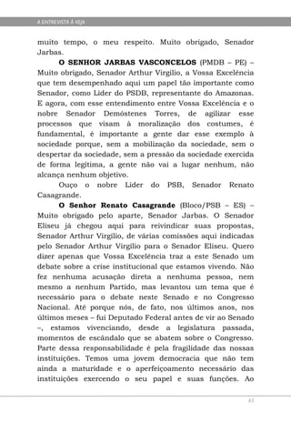 A ENTREVISTA À VEJA


muito tempo, o meu respeito. Muito obrigado, Senador
Jarbas.
       O SENHOR JARBAS VASCONCELOS (PMDB – PE) –
Muito obrigado, Senador Arthur Virgílio, a Vossa Excelência
que tem desempenhado aqui um papel tão importante como
Senador, como Líder do PSDB, representante do Amazonas.
E agora, com esse entendimento entre Vossa Excelência e o
nobre Senador Demóstenes Torres, de agilizar esse
processos que visam à moralização dos costumes, é
fundamental, é importante a gente dar esse exemplo à
sociedade porque, sem a mobilização da sociedade, sem o
despertar da sociedade, sem a pressão da sociedade exercida
de forma legítima, a gente não vai a lugar nenhum, não
alcança nenhum objetivo.
       Ouço o nobre Líder do PSB, Senador Renato
Casagrande.
       O Senhor Renato Casagrande (Bloco/PSB – ES) –
Muito obrigado pelo aparte, Senador Jarbas. O Senador
Eliseu já chegou aqui para reivindicar suas propostas,
Senador Arthur Virgílio, de várias comissões aqui indicadas
pelo Senador Arthur Virgílio para o Senador Eliseu. Quero
dizer apenas que Vossa Excelência traz a este Senado um
debate sobre a crise institucional que estamos vivendo. Não
fez nenhuma acusação direta a nenhuma pessoa, nem
mesmo a nenhum Partido, mas levantou um tema que é
necessário para o debate neste Senado e no Congresso
Nacional. Até porque nós, de fato, nos últimos anos, nos
últimos meses – fui Deputado Federal antes de vir ao Senado
–, estamos vivenciando, desde a legislatura passada,
momentos de escândalo que se abatem sobre o Congresso.
Parte dessa responsabilidade é pela fragilidade das nossas
instituições. Temos uma jovem democracia que não tem
ainda a maturidade e o aperfeiçoamento necessário das
instituições exercendo o seu papel e suas funções. Ao

                                                         63
 