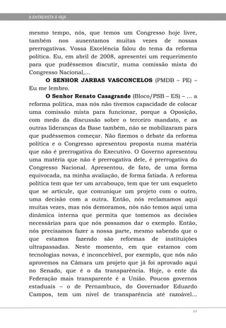 A ENTREVISTA À VEJA


mesmo tempo, nós, que temos um Congresso hoje livre,
também nos ausentamos muitas vezes de nossas
prerrogativas. Vossa Excelência falou do tema da reforma
política. Eu, em abril de 2008, apresentei um requerimento
para que pudéssemos discutir, numa comissão mista do
Congresso Nacional,...
       O SENHOR JARBAS VASCONCELOS (PMDB – PE) –
Eu me lembro.
       O Senhor Renato Casagrande (Bloco/PSB – ES) – ... a
reforma política, mas nós não tivemos capacidade de colocar
uma comissão mista para funcionar, porque a Oposição,
com medo da discussão sobre o terceiro mandato, e as
outras lideranças da Base também, não se mobilizaram para
que pudéssemos começar. Não fizemos o debate da reforma
política e o Congresso apresentou proposta numa matéria
que não é prerrogativa do Executivo. O Governo apresentou
uma matéria que não é prerrogativa dele, é prerrogativa do
Congresso Nacional. Apresentou, de fato, de uma forma
equivocada, na minha avaliação, de forma fatiada. A reforma
política tem que ter um arcabouço, tem que ter um esqueleto
que se articule, que comunique um projeto com o outro,
uma decisão com a outra. Então, nós reclamamos aqui
muitas vezes, mas nós demoramos, nós não temos aqui uma
dinâmica interna que permita que tomemos as decisões
necessárias para que nós possamos dar o exemplo. Então,
nós precisamos fazer a nossa parte, mesmo sabendo que o
que estamos fazendo são reformas de instituições
ultrapassadas. Neste momento, em que estamos com
tecnologias novas, é inconcebível, por exemplo, que nós não
aprovemos na Câmara um projeto que já foi aprovado aqui
no Senado, que é o da transparência. Hoje, o ente da
Federação mais transparente é a União. Poucos governos
estaduais – o de Pernambuco, do Governador Eduardo
Campos, tem um nível de transparência até razoável...

                                                         64
 