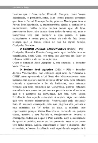 A ENTREVISTA À VEJA


Lembro que o Governador Eduardo Campos, como Vossa
Excelência, é pernambucano. Mas temos poucos governos
que têm o Portal Transparência, poucos Municípios têm o
Portal Transparência. A transparência ajuda a combater a
impunidade. Então, temos muitas coisas que, de fato,
precisamos fazer, não vamos fazer todas de uma vez, mas o
Congresso tem que cumprir a sua pauta. E para
cumprirmos a nossa pauta, temos de sair de fato dessa
letargia que já tomou conta de nós há algum tempo.
Obrigado, Senador.
       O SENHOR JARBAS VASCONCELOS (PMDB – PE) –
Obrigado, Senador Renato Casagrande, que também tem se
constituído, nesta Casa, em uma voz valorosa em favor de
reforma política e de outras reformas.
Ouço o Senador José Agripino e, em seguida, o Senador
Valter Pereira.
       O Senhor José Agripino (DEM – RN) – Senador
Jarbas Vasconcelos, não estamos aqui nem derrubando a
CPMF, nem aprovando a Lei Geral das Microempresas, nem
fazendo com que o Governo retire a MP nº 232, nem estamos
votando e aprovando a Lei de Falências, mas estamos
vivendo um bom momento no Congresso, porque estamos
sacudindo um assunto que nunca poderia estar dormindo,
que é o assunto da corrupção. Em boa hora Vossa
Excelência deu aquela entrevista à revista Veja, entrevista
que teve enorme repercussão. Repercussão pelo assunto?
Não. O assunto corrupção está nas páginas dos jornais e
nas matérias da TV todos os dias. A matéria teve
repercussão porque Vossa Excelência, cortando na própria
carne, acusou o seu Partido e, corajosamente, acusou a
corrupção endêmica a que o País assiste, com a autoridade
de quem é político, como eu, há quarenta anos e de quem
tem ficha limpa. Agora, importante é fazer o discurso, dar
entrevista, e Vossa Excelência está aqui dando sequência à

                                                         65
 