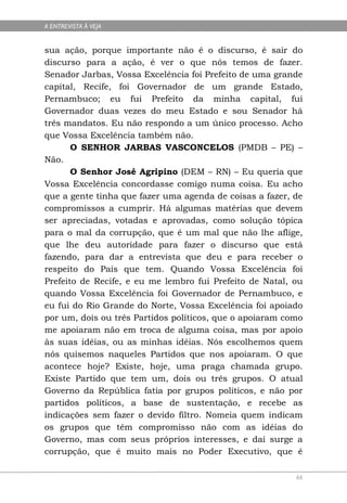 A ENTREVISTA À VEJA


sua ação, porque importante não é o discurso, é sair do
discurso para a ação, é ver o que nós temos de fazer.
Senador Jarbas, Vossa Excelência foi Prefeito de uma grande
capital, Recife, foi Governador de um grande Estado,
Pernambuco; eu fui Prefeito da minha capital, fui
Governador duas vezes do meu Estado e sou Senador há
três mandatos. Eu não respondo a um único processo. Acho
que Vossa Excelência também não.
       O SENHOR JARBAS VASCONCELOS (PMDB – PE) –
Não.
       O Senhor José Agripino (DEM – RN) – Eu queria que
Vossa Excelência concordasse comigo numa coisa. Eu acho
que a gente tinha que fazer uma agenda de coisas a fazer, de
compromissos a cumprir. Há algumas matérias que devem
ser apreciadas, votadas e aprovadas, como solução tópica
para o mal da corrupção, que é um mal que não lhe aflige,
que lhe deu autoridade para fazer o discurso que está
fazendo, para dar a entrevista que deu e para receber o
respeito do País que tem. Quando Vossa Excelência foi
Prefeito de Recife, e eu me lembro fui Prefeito de Natal, ou
quando Vossa Excelência foi Governador de Pernambuco, e
eu fui do Rio Grande do Norte, Vossa Excelência foi apoiado
por um, dois ou três Partidos políticos, que o apoiaram como
me apoiaram não em troca de alguma coisa, mas por apoio
às suas idéias, ou as minhas idéias. Nós escolhemos quem
nós quisemos naqueles Partidos que nos apoiaram. O que
acontece hoje? Existe, hoje, uma praga chamada grupo.
Existe Partido que tem um, dois ou três grupos. O atual
Governo da República fatia por grupos políticos, e não por
partidos políticos, a base de sustentação, e recebe as
indicações sem fazer o devido filtro. Nomeia quem indicam
os grupos que têm compromisso não com as idéias do
Governo, mas com seus próprios interesses, e daí surge a
corrupção, que é muito mais no Poder Executivo, que é

                                                          66
 