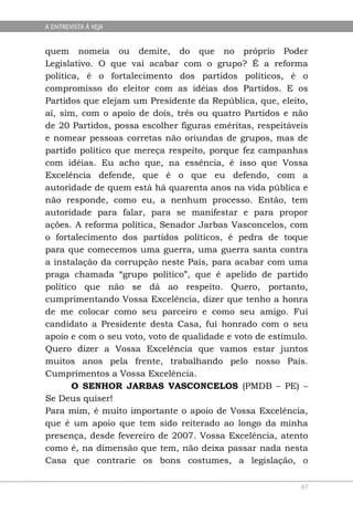 A ENTREVISTA À VEJA


quem nomeia ou demite, do que no próprio Poder
Legislativo. O que vai acabar com o grupo? É a reforma
política, é o fortalecimento dos partidos políticos, é o
compromisso do eleitor com as idéias dos Partidos. E os
Partidos que elejam um Presidente da República, que, eleito,
aí, sim, com o apoio de dois, três ou quatro Partidos e não
de 20 Partidos, possa escolher figuras eméritas, respeitáveis
e nomear pessoas corretas não oriundas de grupos, mas de
partido político que mereça respeito, porque fez campanhas
com idéias. Eu acho que, na essência, é isso que Vossa
Excelência defende, que é o que eu defendo, com a
autoridade de quem está há quarenta anos na vida pública e
não responde, como eu, a nenhum processo. Então, tem
autoridade para falar, para se manifestar e para propor
ações. A reforma política, Senador Jarbas Vasconcelos, com
o fortalecimento dos partidos políticos, é pedra de toque
para que comecemos uma guerra, uma guerra santa contra
a instalação da corrupção neste País, para acabar com uma
praga chamada “grupo político”, que é apelido de partido
político que não se dá ao respeito. Quero, portanto,
cumprimentando Vossa Excelência, dizer que tenho a honra
de me colocar como seu parceiro e como seu amigo. Fui
candidato a Presidente desta Casa, fui honrado com o seu
apoio e com o seu voto, voto de qualidade e voto de estímulo.
Quero dizer a Vossa Excelência que vamos estar juntos
muitos anos pela frente, trabalhando pelo nosso País.
Cumprimentos a Vossa Excelência.
       O SENHOR JARBAS VASCONCELOS (PMDB – PE) –
Se Deus quiser!
Para mim, é muito importante o apoio de Vossa Excelência,
que é um apoio que tem sido reiterado ao longo da minha
presença, desde fevereiro de 2007. Vossa Excelência, atento
como é, na dimensão que tem, não deixa passar nada nesta
Casa que contrarie os bons costumes, a legislação, o

                                                           67
 