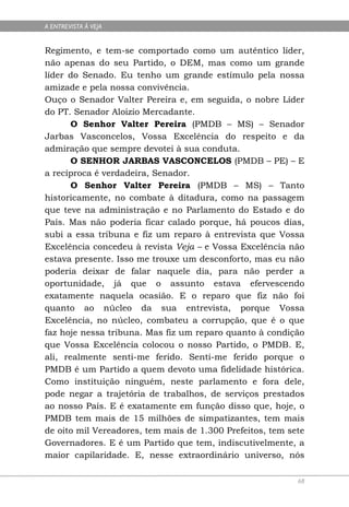 A ENTREVISTA À VEJA


Regimento, e tem-se comportado como um autêntico líder,
não apenas do seu Partido, o DEM, mas como um grande
líder do Senado. Eu tenho um grande estímulo pela nossa
amizade e pela nossa convivência.
Ouço o Senador Valter Pereira e, em seguida, o nobre Líder
do PT. Senador Aloizio Mercadante.
       O Senhor Valter Pereira (PMDB – MS) – Senador
Jarbas Vasconcelos, Vossa Excelência do respeito e da
admiração que sempre devotei à sua conduta.
       O SENHOR JARBAS VASCONCELOS (PMDB – PE) – E
a recíproca é verdadeira, Senador.
       O Senhor Valter Pereira (PMDB – MS) – Tanto
historicamente, no combate à ditadura, como na passagem
que teve na administração e no Parlamento do Estado e do
País. Mas não poderia ficar calado porque, há poucos dias,
subi a essa tribuna e fiz um reparo à entrevista que Vossa
Excelência concedeu à revista Veja – e Vossa Excelência não
estava presente. Isso me trouxe um desconforto, mas eu não
poderia deixar de falar naquele dia, para não perder a
oportunidade, já que o assunto estava efervescendo
exatamente naquela ocasião. E o reparo que fiz não foi
quanto ao núcleo da sua entrevista, porque Vossa
Excelência, no núcleo, combateu a corrupção, que é o que
faz hoje nessa tribuna. Mas fiz um reparo quanto à condição
que Vossa Excelência colocou o nosso Partido, o PMDB. E,
ali, realmente senti-me ferido. Senti-me ferido porque o
PMDB é um Partido a quem devoto uma fidelidade histórica.
Como instituição ninguém, neste parlamento e fora dele,
pode negar a trajetória de trabalhos, de serviços prestados
ao nosso País. E é exatamente em função disso que, hoje, o
PMDB tem mais de 15 milhões de simpatizantes, tem mais
de oito mil Vereadores, tem mais de 1.300 Prefeitos, tem sete
Governadores. E é um Partido que tem, indiscutivelmente, a
maior capilaridade. E, nesse extraordinário universo, nós

                                                           68
 