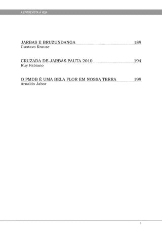 A ENTREVISTA À VEJA




JARBAS E BRUZUNDANGA                    189
Gustavo Krause


CRUZADA DE JARBAS PAUTA 2010            194
Ruy Fabiano


O PMDB É UMA BELA FLOR EM NOSSA TERRA   199
Arnaldo Jabor




                                          6
 