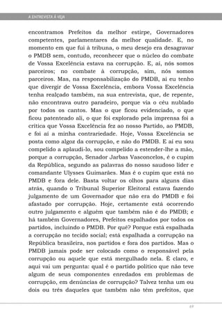 A ENTREVISTA À VEJA


encontramos Prefeitos da melhor estirpe, Governadores
competentes, parlamentares da melhor qualidade. E, no
momento em que fui à tribuna, o meu desejo era desagravar
o PMDB sem, contudo, reconhecer que o núcleo do combate
de Vossa Excelência estava na corrupção. E, aí, nós somos
parceiros; no combate à corrupção, sim, nós somos
parceiros. Mas, na responsabilização do PMDB, aí eu tenho
que divergir de Vossa Excelência, embora Vossa Excelência
tenha realçado também, na sua entrevista, que, de repente,
não encontrava outro paradeiro, porque via o céu nublado
por todos os cantos. Mas o que ficou evidenciado, o que
ficou patenteado ali, o que foi explorado pela imprensa foi a
crítica que Vossa Excelência fez ao nosso Partido, ao PMDB,
e foi aí a minha contrariedade. Hoje, Vossa Excelência se
posta como algoz da corrupção, e não do PMDB. E aí eu sou
compelido a aplaudi-lo, sou compelido a estender-lhe a mão,
porque a corrupção, Senador Jarbas Vasconcelos, é o cupim
da República, segundo as palavras do nosso saudoso líder e
comandante Ulysses Guimarães. Mas é o cupim que está no
PMDB e fora dele. Basta voltar os olhos para alguns dias
atrás, quando o Tribunal Superior Eleitoral estava fazendo
julgamento de um Governador que não era do PMDB e foi
afastado por corrupção. Hoje, certamente está ocorrendo
outro julgamento e alguém que também não é do PMDB; e
há também Governadores, Prefeitos espalhados por todos os
partidos, incluindo o PMDB. Por quê? Porque está espalhada
a corrupção no tecido social; está espalhada a corrupção na
República brasileira, nos partidos e fora dos partidos. Mas o
PMDB jamais pode ser colocado como o responsável pela
corrupção ou aquele que está mergulhado nela. É claro, e
aqui vai um pergunta: qual é o partido político que não teve
algum de seus componentes enredados em problemas de
corrupção, em denúncias de corrupção? Talvez tenha um ou
dois ou três daqueles que também não têm prefeitos, que

                                                           69
 