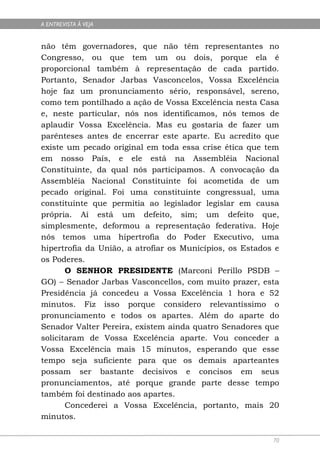 A ENTREVISTA À VEJA


não têm governadores, que não têm representantes no
Congresso, ou que tem um ou dois, porque ela é
proporcional também à representação de cada partido.
Portanto, Senador Jarbas Vasconcelos, Vossa Excelência
hoje faz um pronunciamento sério, responsável, sereno,
como tem pontilhado a ação de Vossa Excelência nesta Casa
e, neste particular, nós nos identificamos, nós temos de
aplaudir Vossa Excelência. Mas eu gostaria de fazer um
parênteses antes de encerrar este aparte. Eu acredito que
existe um pecado original em toda essa crise ética que tem
em nosso País, e ele está na Assembléia Nacional
Constituinte, da qual nós participamos. A convocação da
Assembléia Nacional Constituinte foi acometida de um
pecado original. Foi uma constituinte congressual, uma
constituinte que permitia ao legislador legislar em causa
própria. Aí está um defeito, sim; um defeito que,
simplesmente, deformou a representação federativa. Hoje
nós temos uma hipertrofia do Poder Executivo, uma
hipertrofia da União, a atrofiar os Municípios, os Estados e
os Poderes.
       O SENHOR PRESIDENTE (Marconi Perillo PSDB –
GO) – Senador Jarbas Vasconcellos, com muito prazer, esta
Presidência já concedeu a Vossa Excelência 1 hora e 52
minutos. Fiz isso porque considero relevantíssimo o
pronunciamento e todos os apartes. Além do aparte do
Senador Valter Pereira, existem ainda quatro Senadores que
solicitaram de Vossa Excelência aparte. Vou conceder a
Vossa Excelência mais 15 minutos, esperando que esse
tempo seja suficiente para que os demais aparteantes
possam ser bastante decisivos e concisos em seus
pronunciamentos, até porque grande parte desse tempo
também foi destinado aos apartes.
       Concederei a Vossa Excelência, portanto, mais 20
minutos.

                                                          70
 