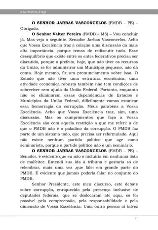 A ENTREVISTA À VEJA


      O SENHOR JARBAS VASCONCELOS (PMDB – PE) –
Obrigado.
      O Senhor Valter Pereira (PMDB – MS) – Vou concluir
já. Mas veja o seguinte, Senador Jarbas Vasconcelos. Acho
que Vossa Excelência traz à colação uma discussão da mais
alta importância, porque temos de rediscutir tudo. Esse
desequilíbrio que existe entre os entes federativos precisa ser
discutido, porque o prefeito, hoje, que não tiver os recursos
da União, se for administrar um Município pequeno, não dá
conta. Hoje mesmo, fiz um pronunciamento sobre isso. O
Estado que não tiver uma estrutura econômica, uma
atividade econômica robusta também não tem condições de
sobreviver sem ajuda da União Federal. Portanto, enquanto
não se eliminarem essas dependências de Estados e
Municípios da União Federal, dificilmente vamos estancar
essa hemorragia da corrupção. Meus parabéns a Vossa
Excelência. Acho que Vossa Excelência traz, sim, uma
discussão. Mas os cumprimentos que faço a Vossa
Excelência são com aquela restrição a que me referi: a de
que o PMDB não é o paladino da corrupção. O PMDB faz
parte de um sistema todo, que precisa ser reformulado. Aqui
não existe nenhum partido político que age como
seminarista, porque o partido político não é um seminário.
      O SENHOR JARBAS VASCONCELOS (PMDB – PE) –
Senador, é evidente que eu não o incluiria em nenhuma lista
de malfeitor. Entendi sua ida à tribuna e gostaria só de
relembrar, mais uma vez ,que falei em grande parte do
PMDB. É evidente que jamais poderia falar no conjunto do
PMDB.
      Senhor Presidente, este meu discurso, este debate
sobre corrupção, enriquecido pela presença inclusive de
deputados federais, que se deslocaram até aqui, só foi
possível pela compreensão, pela responsabilidade e pela
dimensão de Vossa Excelência. Uma outra pessoa aí talvez

                                                             71
 
