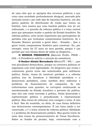 A ENTREVISTA À VEJA


de uma elite que se apropria dos recursos públicos e que
criou uma sociedade profundamente desigual, marcada pela
exclusão social e por todo tipo de injustiça histórica, um dos
piores padrões de distribuição de renda que temos na
história. Isso mostra que essa história política tem de ser
enfrentada, e a questão da reforma política é o tema central
para que possamos mudar o padrão do Estado brasileiro. Na
reforma política, acho muito importante que participemos de
partidos com que tenhamos compromissos históricos. Se o
Senador Romero permitir a gente falar... Senador... Que a
gente tenha compromisso histórico para construir. Eu, por
exemplo, estou há 27 anos no meu partido, porque é um
partido que tem eleição direta de todos os dirigentes...
       O SENHOR PRESIDENTE (Marconi Perillo. PSDB –
GO) – A Presidência solicita a atenção da assistência.
       O Senhor Aloizio Mercadante (Bloco/PT – SP) – ...que
tem pluralismo democrático, porque as correntes políticas se
organizam com total legitimidade. Os dirigentes que erram e
cometeram graves erros são substituídos pela militância
política. Então, temos de construir partidos, e a reforma
política tem de fortalecer a fidelidade partidária e a
democracia partidária, como também deve enfrentar o
problema do financiamento de campanha. Se não
enfrentarmos essa questão, os corruptos continuarão se
movimentando no Estado brasileiro a pretexto da política,
mas eles não estão servindo à política. Estão destruindo a
representação política e prejudicando a representação
política. Mas temos de enfrentar com coragem o tema. E não
é fácil. Não foi resolvido, eu diria, de uma forma definitiva
nas democracias contemporâneas. É um tema ainda a ser
construído, e é o tema central da reforma política: fidelidade
e o problema do financiamento público. Mas queria tratar de
mais dois temas do pronunciamento de Vossa Excelência.
Sobre os fundos de pensão, hoje, conversando com a

                                                            73
 