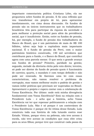 A ENTREVISTA À VEJA


importante comentarista política Cristiana Lôbo, ela me
perguntava sobre fundos de pensão. E fiz uma reflexão que
vou transformar em projeto de lei, para apresentar
imediatamente, em cima dessa discussão. Os fundos de
pensão são os únicos instrumentos que os trabalhadores
brasileiros têm para participar da riqueza da sociedade e
para melhorar a proteção social para além da previdência
social, que é insuficiente. Então, entre os fundos de pensão,
há, por exemplo, o fundo de pensão dos trabalhadores do
Banco do Brasil, que é um patrimônio de mais de R$ 100
bilhões, talvez seja hoje o capitalista mais importante
nacional. É o fundo de pensão da Previ, com o maior
patrimônio histórico construído, 140 mil servidores que
contribuem para o fundo, e o Banco do Brasil, que contribui
agora com uma parcela menor. O que seria o grande avanço
nos fundos de pensão? Primeiro, paridade na gestão;
segundo, metade da diretoria eleita pelo voto direto; terceiro,
só pode ser diretor do fundo de pensão quem é funcionário
de carreira; quarto, o mandato é com tempo definido e não
pode ser renovado. Se fizermos uma lei com essas
características, não vamos resolver o problema da
corrupção, mas vamos melhorar muito o padrão de gestão e
vamos inibir práticas que precisam ser superadas no Brasil.
Apresentarei o projeto e espero contar com a colaboração de
Vossa Excelência. Por último: onde está minha divergência
fundamental com Vossa Excelência? Está na relação com o
Presidente Lula - e acho que a história, acho Vossa
Excelência vai ter que repensar politicamente a relação com
o Presidente Lula. Não é só porque é um conterrâneo de
Vossa Excelência: é porque ele foi vítima desse Estado. Lula
construiu toda sua história de vida lutando contra esse
Estado. Vítima, porque viveu na pobreza, não teve acesso à
escola, não teve acesso às condições que essa elite criou
para os seus filhos; porque teve que construir cada passo da

                                                             74
 