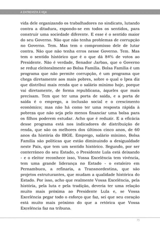 A ENTREVISTA À VEJA


vida dele organizando os trabalhadores no sindicato, lutando
contra a ditadura, expondo-se em todos os sentidos, para
construir uma sociedade diferente. E esse é o sentido maior
do seu Governo. Não que não tenha problemas de corrupção
no Governo. Tem. Mas tem o compromisso dele de lutar
contra. Não que não tenha erros nesse Governo. Tem. Mas
tem o sentido histórico que é o que dá 84% de votos ao
Presidente. Não é verdade, Senador Jarbas, que o Governo
se reduz eleitoralmente ao Bolsa Família. Bolsa Família é um
programa que não permite corrupção, é um programa que
chega diretamente aos mais pobres, sobre o qual o Ipea diz
que distribui mais renda que o salário mínimo hoje, porque
vai diretamente, de forma republicana, àqueles que mais
precisam. Tem que ter uma porta de saída, e a porta de
saída é o emprego, a inclusão social e o crescimento
econômico; mas não há como ter uma resposta rápida à
pobreza que não seja pelo menos financiar uma bolsa para
os filhos poderem estudar. Acho que é reduzir. E a eficácia
desse programa está nos indicadores de distribuição de
renda, que são os melhores dos últimos cinco anos, de 60
anos da história do IBGE. Emprego, salário mínimo, Bolsa
Família são políticas que estão diminuindo a desigualdade
neste País, que tem um sentido histórico. Segundo, por ser
conterrâneo do seu Estado, o Presidente Lula está deixando
- e o eleitor reconhece isso, Vossa Excelência tem vivência,
tem uma grande liderança no Estado - o estaleiro em
Pernambuco, a refinaria, a Transnordestina, que são
projetos estruturantes, que mudam a qualidade histórica do
Estado. Por isso, acho que realmente Vossa Excelência, pela
história, pela luta e pela tradição, deveria ter uma relação
muito mais próxima ao Presidente Lula e, se Vossa
Excelência pegar todo o esforço que faz, sei que seu coração
está muito mais próximo do que a retórica que Vossa
Excelência faz na tribuna.

                                                          75
 
