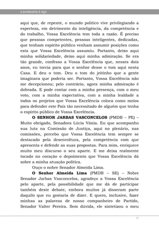 A ENTREVISTA À VEJA


aqui que, de repente, o mundo político vive privilegiando a
esperteza, em detrimento da inteligência, da competência e
do trabalho, Vossa Excelência tem toda a razão. É preciso
que pessoas competentes, pessoas inteligentes, dedicadas,
que tenham espírito público venham assumir posições como
esta que Vossa Excelência assumiu. Portanto, deixo aqui
minha solidariedade, deixo aqui minha admiração. Se era
tão grande, confesso a Vossa Excelência que, nesses dois
anos, eu torcia para que o senhor desse o tom aqui nesta
Casa. E deu o tom. Deu o tom do jeitinho que a gente
imaginava que poderia ser. Portanto, Vossa Excelência não
me decepcionou; pelo contrário, agora minha admiração é
dobrada. E pode contar com a minha presença, com o meu
voto, com a minha expectativa, com a minha lealdade a
todos os projetos que Vossa Excelência coloca como meios
para defender este País tão necessitado de alguém que tenha
o espírito público de Vossa Excelência.
      O SENHOR JARBAS VASCONCELOS (PMDB – PE) –
Muito obrigado, Senadora Lúcia Vânia. Eu que acompanho
sua luta na Comissão de Justiça, aqui no plenário, nas
comissões, percebo que Vossa Excelência tem sempre se
destacado pela desenvoltura, pela competência com que
apresenta e defende as suas propostas. Para mim, enriquece
muito meu discurso o seu aparte. E me deixa realmente
tocado no coração o depoimento que Vossa Excelência dá
sobre a minha atuação política.
      Ouço o nobre Senador Almeida Lima.
      O Senhor Almeida Lima (PMDB – SE) – Nobre
Senador Jarbas Vasconcelos, agradeço a Vossa Excelência
pelo aparte, pela possibilidade que me dá de participar
também deste debate, embora muitos já disseram parte
daquilo que eu gostaria de dizer. E quero, inclusive, fazer
minhas as palavras de nosso companheiro de Partido,
Senador Valter Pereira. Sem dúvida, ele sintetizou o meu

                                                         77
 