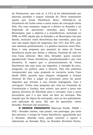 A ENTREVISTA À VEJA


do Parlamento, que está aí. A CCJ já foi administrada por
diversos partidos e sequer relatada foi. Prevê exatamente
aquilo que Vossa Excelência disse, referindo-se ao
Orçamento da União como o antro maior da corrupção deste
País. Por essa proposta, nega-se o direito ao Senador e ao
Deputado de apresentar emendas para Estados e
Municípios, pois o objetivo é a transferência, incluindo no
FPM, no FPE, aquilo que os Estados e os Municípios têm por
direito, inclusive como decorrência das emendas, para que
elas não sejam objeto de negociata, dos 10%, dos 20%, que,
nós sabemos perfeitamente, é a prática existente neste País.
Essa é uma proposta que passarei às mãos de Vossa
Excelência assim que deixar a tribuna. Gostaria de não ver
esta Casa silenciar. Mas olha, Senador, quero concluir
agradecendo Vossa Excelência, parabeninzando-o por esta
iniciativa. E espero que o pronunciamento de Vossa
Excelência não seja mais um daqueles, a exemplo do meu,
pregando, na prática, para o deserto. Pois não podemos
compreender que uma proposta se encontra nesta Casa
desde 2003, quando aqui cheguei, obrigando a Justiça
eleitoral do País a julgar os processos antes da posse
daqueles que tiveram a sua eleição impugnada. Isso é
corrupção. Tenho uma proposta que está na Comissão de
Constituição e Justiça, sem relator, que prevê a pena não
apenas privativa de liberdade para o corrupto, mas a pena
pecuniária, que é a que mais vai doer no corrupto. Não
naquilo que foi objeto da corrupção, mas no seu patrimônio,
com aplicação de pena. Ela não foi apreciada, nobre
Senador. Portanto são inúmeras,...
       O SENHOR PRESIDENTE (Marconi Perillo. PSDB –
GO) – Senador Jarbas, com prazer, vou prorrogar, por mais
dez minutos, o tempo de Vossa Excelência, aguardando que
o Senador Almeida Lima possa concluir o aparte e
solicitando ao Senador Nery, ao Senador Heráclito Fortes,

                                                          79
 
