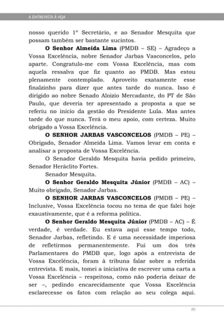 A ENTREVISTA À VEJA


nosso querido 1º Secretário, e ao Senador Mesquita que
possam também ser bastante sucintos.
       O Senhor Almeida Lima (PMDB – SE) – Agradeço a
Vossa Excelência, nobre Senador Jarbas Vasconcelos, pelo
aparte. Congratulo-me com Vossa Excelência, mas com
aquela ressalva que fiz quanto ao PMDB. Mas estou
plenamente contemplado. Aproveito exatamente esse
finalzinho para dizer que antes tarde do nunca. Isso é
dirigido ao nobre Senado Aloizio Mercadante, do PT de São
Paulo, que deveria ter apresentado a proposta a que se
referiu no início da gestão do Presidente Lula. Mas antes
tarde do que nunca. Terá o meu apoio, com certeza. Muito
obrigado a Vossa Excelência.
       O SENHOR JARBAS VASCONCELOS (PMDB – PE) –
Obrigado, Senador Almeida Lima. Vamos levar em conta e
analisar a proposta de Vossa Excelência.
       O Senador Geraldo Mesquita havia pedido primeiro,
Senador Heráclito Fortes.
       Senador Mesquita.
       O Senhor Geraldo Mesquita Júnior (PMDB – AC) –
Muito obrigado, Senador Jarbas.
       O SENHOR JARBAS VASCONCELOS (PMDB – PE) –
Inclusive, Vossa Excelência tocou no tema de que falei hoje
exaustivamente, que é a reforma política.
       O Senhor Geraldo Mesquita Júnior (PMDB – AC) – É
verdade, é verdade. Eu estava aqui esse tempo todo,
Senador Jarbas, refletindo. E é uma necessidade imperiosa
de refletirmos permanentemente. Fui um dos três
Parlamentares do PMDB que, logo após a entrevista de
Vossa Excelência, foram à tribuna falar sobre a referida
entrevista. E mais, tomei a iniciativa de escrever uma carta a
Vossa Excelência – respeitosa, como não poderia deixar de
ser –, pedindo encarecidamente que Vossa Excelência
esclarecesse os fatos com relação ao seu colega aqui.

                                                            80
 