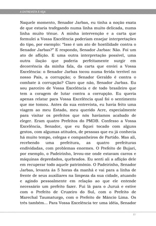 A ENTREVISTA À VEJA


Naquele momento, Senador Jarbas, eu tinha a noção exata
de que estaria trafegando numa linha muito delicada, numa
linha muito tênue. A minha intervenção e a carta que
formulei a Vossa Excelência poderiam ensejar interpretações
do tipo, por exemplo: “Isso é um ato de hostilidade contra o
Senador Jarbas?” E respondo, Senador Jarbas: Não. Foi um
ato de aflição. E uma outra interpretação possível, uma
outra ilação que poderia perfeitamente surgir em
decorrência da minha fala, da carta que enviei a Vossa
Excelência: o Senador Jarbas tocou numa ferida terrível no
nosso País, a corrupção; o Senador Geraldo é contra o
combate à corrupção? Claro que não, Senador Jarbas. Eu
sou parceiro de Vossa Excelência e de todo brasileiro que
tem a coragem de lutar contra a corrupção. Eu queria
apenas relatar para Vossa Excelência qual foi o sentimento
que me tomou. Antes da sua entrevista, eu havia feito uma
viagem ao meu Estado, meu querido Acre, especialmente
para visitar os prefeitos que nós havíamos acabado de
eleger. Eram quatro Prefeitos do PMDB. Confesso a Vossa
Excelência, Senador, que eu fiquei tocado com alguns
gestos, com algumas atitudes, de pessoas que eu já conhecia
há muito tempo, colegas e companheiros de Partido. Mas ali,
recebendo     uma     prefeitura,  as   quatro    prefeituras
endividadas, com problemas enormes. O Prefeito de Bujari,
por exemplo, o Padeirinho, levou-me onde estavam carros e
máquinas depredados, quebrados. Eu senti ali a aflição dele
em recuperar todo aquele patrimônio. O Padeirinho, Senador
Jarbas, levanta às 5 horas da manhã e vai para a linha de
frente de seus auxiliares na limpeza da sua cidade, atuando
e agindo pessoalmente em relação ao que ele entende
necessário um prefeito fazer. Fui lá para o Juruá e estive
com o Prefeito de Cruzeiro do Sul, com o Prefeito de
Marechal Taumaturgo, com o Prefeito de Mâncio Lima. Os
três também... Para Vossa Excelência ter uma idéia, Senador

                                                           81
 