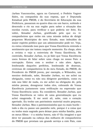 A ENTREVISTA À VEJA


Jarbas Vasconcelos, agora no Carnaval, o Prefeito Vagner
Sales, na companhia da sua esposa, que é Deputada
Estadual pelo PMDB, e do Secretário de Educação da sua
Prefeitura, passaram os quatro dias em um barco, subindo e
descendo o rio na sua região para saber a situação das
escolas rurais, para verificar o que poderia ser feito. Eu
voltei, Senador Jarbas, gratificado pelo que eu vi:
companheiros que estão em uma missão árdua de dirigir
pequenos Municípios do meu Estado, mas imbuídos do
maior espírito público que um administrador pode ter. Veja,
eu estou relatando isso para que Vossa Excelência entenda o
sentimento que me tomou naquele momento. Eu chego, abro
a revista e vejo a entrevista de Vossa Excelência. No
conteúdo, Senador Jarbas, eu já falei que Vossa Excelência
usou formas de falar sobre uma chaga no nosso País: a
corrupção. Estou com o senhor e não abro. Agora,
lembrando daqueles prefeitos, lembrando de dezenas,
centenas de companheiros lá do meu Estado, do PMDB, do
Presidente do PMDB jovem, por exemplo, o Wiliandro, um
menino dedicado, sabe, Senador Jarbas, eu me achei na
obrigação, como eu não sou dirigente partidário, como eu
não sou líder de nada, eu me achei na obrigação de, pela
minha pessoa, desagravar todos eles, cobrando de Vossa
Excelência justamente uma retificação na expressão que
Vossa Excelência usou. Eu considerei, Senador Jarbas, que
Vossa Excelência se valeu de uma generalização que eu
achei exagerada. E me senti ali, sabe, com o coração
apertado. Eu tenho um patrimônio material muito pequeno,
Senador Jarbas. Mas o patrimoniozinho que eu mais burilo –
todo o dia eu passo um paninho nele, porque é a coisa que
eu tenho mais sagrado para deixar para minha família, para
os meus filhos – é a minha honra, não é? Eu imaginei o que
deve ter passado na cabeça dos milhares de companheiros
do PMDB que prestam um grande serviço a este País, com

                                                         82
 