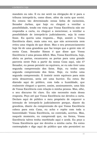 A ENTREVISTA À VEJA


mandato ou não. E eu me senti na obrigação de ir para a
tribuna interpelá-lo, como disse, além da carta que enviei.
Eu estava tão determinado nessa linha de raciocínio,
Senador Jarbas, que hoje eu cheguei a ventilar a
possibilidade, tendo em vista que Vossa Excelência não me
respondia a carta, eu cheguei a mencionar, a ventilar a
possibilidade de interpelá-lo judicialmente, seja lá como
fosse. Eu queria uma resposta... Hoje, assisti a Vossa
Excelência dizer, mais uma vez, que não acrescenta nem
retira uma vírgula do que disse. Mas o seu pronunciamento
hoje foi de uma grandeza que faz tempo que a gente não vê
nesta Casa. Senador Simon é que disse que Vossa
Excelência é uma pessoa difícil. Mas, Vossa Excelência, hoje,
abriu as portas, escancarou as portas para uma grande
parceria neste País a partir da nossa Casa aqui, não é?
Senador, eu posso persistir no equívoco, se eu não tiver uma
segunda compreensão dos fatos. Hoje, eu tenho uma
segunda compreensão dos fatos. Hoje, eu tenho uma
segunda compreensão. E insistir neste equívoco para mim
seria desastroso, seria até uma burrice. Eu estou lhe
dizendo aqui de público, com toda a humildade, que
realmente cheguei a querer, assim, ansiosamente, uma fala
de Vossa Excelência com relação à minha pessoa. Mas, olhe,
o seu discurso foi claro. Eu não necessito mais dessa
resposta. Peço até que Vossa Excelência me devolva a carta.
Declaro aqui de público o meu propósito de esquecer a
intenção de interpelá-lo judicialmente porque, diante da
grandeza, diante da compreensão do que Vossa Excelência
coloca para esta Casa, eu acho e repito com toda a
honestidade: Vossa Excelência, no conteúdo, acertou. Mas,
naquele momento, eu compreendi que, na forma, Vossa
Excelência talvez tenha exorbitado aqui e acolá. Eu peço a
Vossa Excelência que me devolva a minha carta. Eu estou
contemplado e digo aqui de público que não persistirei no

                                                           83
 
