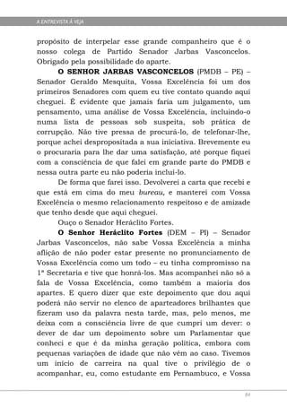 A ENTREVISTA À VEJA


propósito de interpelar esse grande companheiro que é o
nosso colega de Partido Senador Jarbas Vasconcelos.
Obrigado pela possibilidade do aparte.
       O SENHOR JARBAS VASCONCELOS (PMDB – PE) –
Senador Geraldo Mesquita, Vossa Excelência foi um dos
primeiros Senadores com quem eu tive contato quando aqui
cheguei. É evidente que jamais faria um julgamento, um
pensamento, uma análise de Vossa Excelência, incluindo-o
numa lista de pessoas sob suspeita, sob prática de
corrupção. Não tive pressa de procurá-lo, de telefonar-lhe,
porque achei despropositada a sua iniciativa. Brevemente eu
o procuraria para lhe dar uma satisfação, até porque fiquei
com a consciência de que falei em grande parte do PMDB e
nessa outra parte eu não poderia incluí-lo.
       De forma que farei isso. Devolverei a carta que recebi e
que está em cima do meu bureau, e manterei com Vossa
Excelência o mesmo relacionamento respeitoso e de amizade
que tenho desde que aqui cheguei.
       Ouço o Senador Heráclito Fortes.
       O Senhor Heráclito Fortes (DEM – PI) – Senador
Jarbas Vasconcelos, não sabe Vossa Excelência a minha
aflição de não poder estar presente no pronunciamento de
Vossa Excelência como um todo – eu tinha compromisso na
1ª Secretaria e tive que honrá-los. Mas acompanhei não só a
fala de Vossa Excelência, como também a maioria dos
apartes. E quero dizer que este depoimento que dou aqui
poderá não servir no elenco de aparteadores brilhantes que
fizeram uso da palavra nesta tarde, mas, pelo menos, me
deixa com a consciência livre de que cumpri um dever: o
dever de dar um depoimento sobre um Parlamentar que
conheci e que é da minha geração política, embora com
pequenas variações de idade que não vêm ao caso. Tivemos
um início de carreira na qual tive o privilégio de o
acompanhar, eu, como estudante em Pernambuco, e Vossa

                                                             84
 