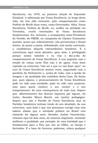 A ENTREVISTA À VEJA


Excelência, em 1970, na primeira eleição de Deputado
Estadual. A admiração por Vossa Excelência, ao longo desta
vida, ela tem sido crescente, pelo comportamento como
Prefeito de Recife duas vezes, como Governador. Aliás, Vossa
Excelência, Prefeito de Recife, eu, neófito na atividade em
Teresinha, recebi orientações de Vossa Excelência
fundamentais. Eu, inclusive, o acompanhei como Presidente
do Partido, do PMDB, na campanha de Ulysses Guimarães
quando, quase que solitariamente, nós percorremos o Brasil
inteiro, de ponta a ponta, defendendo, com muita convicção,
a candidatura daquele extraordinário brasileiro. E a
convivência aqui neste plenário, para mim, é privilegiada
porque somos vizinhos e eu vejo o dia-a-dia do
comportamento de Vossa Excelência. A sua angústia com o
estado de coisas neste País não é de agora. Uma frase
repetida na entrevista “não sei o que eu vim fazer aqui”, eu
ouvi de Vossa Excelência muitas vezes, angustiado com a
paralisia do Parlamento e, acima de tudo, com a queda da
imagem e da qualidade dos trabalhos desta Casa. De forma
que, para alguns, o pronunciamento de Vossa Excelência
pode ter sido uma novidade, pode ter sido uma surpresa,
mas para quem conhece o seu caráter e o seu
temperamento, foi uma consequência de tudo isso. Espero
que, diferentemente dos desvios impostos por alguns, ele
tenha, Senador Marco Maciel, um caráter pedagógico.
Espero que não o Partido de Vossa Excelência mas os
Partidos brasileiros tenham tirado do seu desabafo, da sua
entrevista, uma lição e que nós possamos corrigir essa rota
ladeira abaixo que a atividade pública no Brasil vem
tomando há alguns anos. Senador Jarbas Vasconcelos,
estamos aqui há dois anos, de maneira impotente, tentando
melhorar a qualidade, por exemplo, de uma atividade que é
fundamental para o País que são as ONGs, as Oscips e
derivados. E a base do Governo, poderosa, coloca qualquer

                                                          85
 