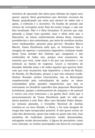 A ENTREVISTA À VEJA


tentativa de apuração dos fatos para debaixo do tapete sem
querer apurar fatos gravíssimos que desviam recursos da
Nação, prejudicando um setor que merece de todos nós o
apoio, o estímulo e o incentivo. Os fundos de pensão são
vetores de corrupção neste País há muito tempo, e não um
fato localizado. Não é o Real Grandeza. É preciso que seja
passada a limpo essa questão, mas o ideal seria que o
Executivo, ao tomar conhecimento desses fatos, tomasse
providências e não estimulasse, por meio de escolhas muitas
vezes inadequadas, pessoas para geri-los. Senador Marco
Maciel, Vossa Excelência sabe que, se tivéssemos tido a
coragem de aprovar o orçamento impositivo, teríamos tirado
desta Casa metade dos lobistas que campeiam e são
conhecidos de todos nós, porque esse orçamento, da
maneira que está, nada mais é do que um incentivo e um
estímulo ao balcão de negócios. Louvo a iniciativa do
Senador Almeida Lima e de todos aqueles que querem fazer
com que esse orçamento seja impositivo, a favor da Nação,
do Estado, do Município, porque o que nós estamos vendo,
Senhor Senador Jarbas Vasconcelos, são os Municípios
empobrecendo pela centralização do poder, as obras
comandadas pelas grandes empreiteiras, que não se
interessam no benefício específico dos pequenos Municípios
brasileiros, porque o deslocamento de máquina e de pessoal
é nocivo aos seus interesses e ao ganho fácil. Acho que o
pronunciamento de Vossa Excelência pode ter sido um
alerta positivo a este País. Meu caro Senador Pedro Simon,
na semana passada, o Conselho Nacional de Justiça
instalou-se no meu Estado, o Piauí, e foi uma lavagem de
roupa das mais inesperadas possível. E não quero entrar no
valor das denúncias, quem tem razão ou quem não tem, mas
membros do Judiciário piauiense sendo denunciados,
advogados sendo denunciados. A figura do precatório, como
está colocada, as tutelas antecipadas são focos de corrupção

                                                          86
 