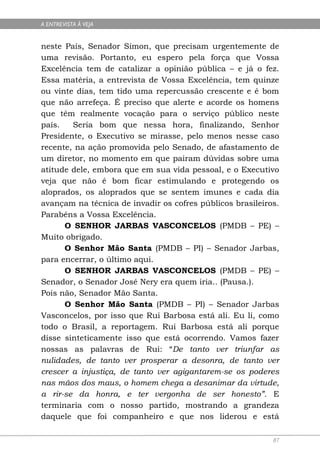 A ENTREVISTA À VEJA


neste País, Senador Simon, que precisam urgentemente de
uma revisão. Portanto, eu espero pela força que Vossa
Excelência tem de catalizar a opinião pública – e já o fez.
Essa matéria, a entrevista de Vossa Excelência, tem quinze
ou vinte dias, tem tido uma repercussão crescente e é bom
que não arrefeça. É preciso que alerte e acorde os homens
que têm realmente vocação para o serviço público neste
país.   Seria bom que nessa hora, finalizando, Senhor
Presidente, o Executivo se mirasse, pelo menos nesse caso
recente, na ação promovida pelo Senado, de afastamento de
um diretor, no momento em que pairam dúvidas sobre uma
atitude dele, embora que em sua vida pessoal, e o Executivo
veja que não é bom ficar estimulando e protegendo os
aloprados, os aloprados que se sentem imunes e cada dia
avançam na técnica de invadir os cofres públicos brasileiros.
Parabéns a Vossa Excelência.
      O SENHOR JARBAS VASCONCELOS (PMDB – PE) –
Muito obrigado.
      O Senhor Mão Santa (PMDB – PI) – Senador Jarbas,
para encerrar, o último aqui.
      O SENHOR JARBAS VASCONCELOS (PMDB – PE) –
Senador, o Senador José Nery era quem iria.. (Pausa.).
Pois não, Senador Mão Santa.
      O Senhor Mão Santa (PMDB – PI) – Senador Jarbas
Vasconcelos, por isso que Rui Barbosa está ali. Eu li, como
todo o Brasil, a reportagem. Rui Barbosa está ali porque
disse sinteticamente isso que está ocorrendo. Vamos fazer
nossas as palavras de Rui: “De tanto ver triunfar as
nulidades, de tanto ver prosperar a desonra, de tanto ver
crescer a injustiça, de tanto ver agigantarem-se os poderes
nas mãos dos maus, o homem chega a desanimar da virtude,
a rir-se da honra, e ter vergonha de ser honesto”. E
terminaria com o nosso partido, mostrando a grandeza
daquele que foi companheiro e que nos liderou e está

                                                           87
 