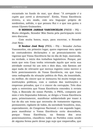 A ENTREVISTA À VEJA


encantado no fundo do mar, que disse: ”A corrupção é o
cupim que corrói a democracia”. Então, Vossa Excelência
reviveu, a seu modo, com seu linguajar próprio de
nordestino, sofrido, o que pensou Rui e o que nos guiou o
nosso Ulysses Guimarães.
       O SENHOR JARBAS VASCONCELOS (PMDB – PE) –
Muito obrigado, Senador Mão Santa pela participação neste
meu discurso.
       Com muita honra, ouço, para encerrar, o Senador
José Nery.
       O Senhor José Nery (PSOL – PA) – Senador Jarbas
Vasconcelos, em primeiro lugar, quero expressar meu apoio
às contundentes declarações e ao pronunciamento tão
vigoroso que Vossa Excelência faz no dia de hoje, marcando,
na verdade, o início dos trabalhos legislativos. Porque, por
mais que esta Casa tenha retornado àquilo que seria sua
atividade normal há um mês e dois dias, não fizemos até
aqui nada de relevante que mereça registro como merece o
forte posicionamento de Vossa Excelência, em que traça
uma radiografia da situação política do País, da insanidade,
ou melhor, do câncer que se instaurou há muito tempo nas
instituições públicas, com o conluio das instituições e
empresas privadas, que é o câncer da corrupção. Três dias
após a entrevista que Vossa Excelência concedeu à revista
Veja, a Bancada do nosso Partido, o PSOL, composta por
mim e três Deputados federais, se dirigiu a Vossa Excelência
para, primeiramente, manifestar solidariedade por trazer à
luz do dia um tema que necessita de tratamento vigoroso,
permanente, vigilante de todos, da sociedade brasileira, mas,
especialmente, do Congresso Nacional; e em segundo lugar,
para manifestar a Vossa Excelência certo desconforto,
porque     Vossa   Excelência,   na    firmeza    dos    seus
posicionamentos, classificou todos os Partidos como sendo
de alguma forma parte desse jogo sujo que emporcalha, que

                                                           88
 