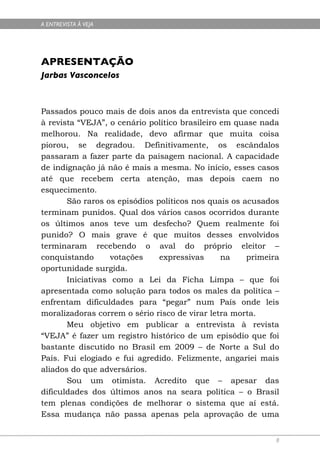 A ENTREVISTA À VEJA




APRESENTAÇÃO
Jarbas Vasconcelos



Passados pouco mais de dois anos da entrevista que concedi
à revista “VEJA”, o cenário político brasileiro em quase nada
melhorou. Na realidade, devo afirmar que muita coisa
piorou, se degradou. Definitivamente, os escândalos
passaram a fazer parte da paisagem nacional. A capacidade
de indignação já não é mais a mesma. No início, esses casos
até que recebem certa atenção, mas depois caem no
esquecimento.
       São raros os episódios políticos nos quais os acusados
terminam punidos. Qual dos vários casos ocorridos durante
os últimos anos teve um desfecho? Quem realmente foi
punido? O mais grave é que muitos desses envolvidos
terminaram recebendo o aval do próprio eleitor –
conquistando       votações    expressivas      na    primeira
oportunidade surgida.
       Iniciativas como a Lei da Ficha Limpa – que foi
apresentada como solução para todos os males da política –
enfrentam dificuldades para “pegar” num País onde leis
moralizadoras correm o sério risco de virar letra morta.
       Meu objetivo em publicar a entrevista à revista
“VEJA” é fazer um registro histórico de um episódio que foi
bastante discutido no Brasil em 2009 – de Norte a Sul do
País. Fui elogiado e fui agredido. Felizmente, angariei mais
aliados do que adversários.
       Sou um otimista. Acredito que – apesar das
dificuldades dos últimos anos na seara política – o Brasil
tem plenas condições de melhorar o sistema que aí está.
Essa mudança não passa apenas pela aprovação de uma


                                                             8
 