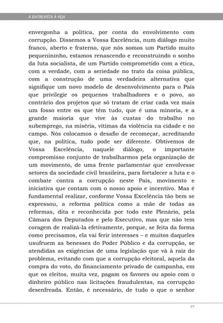 A ENTREVISTA À VEJA


envergonha a política, por conta do envolvimento com
corrupção. Dissemos a Vossa Excelência, num diálogo muito
franco, aberto e fraterno, que nós somos um Partido muito
pequenininho, estamos renascendo e reconstruindo o sonho
da luta socialista, de um Partido comprometido com a ética,
com a verdade, com a seriedade no trato da coisa pública,
com a construção de uma verdadeira alternativa que
signifique um novo modelo de desenvolvimento para o País
que privilegie os pequenos trabalhadores e o povo, ao
contrário dos projetos que só tratam de criar cada vez mais
um fosso entre os que têm tudo, que é uma minoria, e a
grande maioria que vive às custas do trabalho no
subemprego, na miséria, vítimas da violência na cidade e no
campo. Nós colocamos o desafio de recomeçar, acreditando
que, na política, tudo pode ser diferente. Obtivemos de
Vossa     Excelência,   naquele      diálogo,   o    importante
compromisso conjunto de trabalharmos pela organização de
um movimento, de uma frente parlamentar que envolvesse
setores da sociedade civil brasileira, para fortalecer a luta e o
combate contra a corrupção neste País, movimento e
iniciativa que contam com o nosso apoio e incentivo. Mas é
fundamental realizar, conforme Vossa Excelência tão bem se
expressou, a reforma política como a mãe de todas as
reformas, dita e reconhecida por todo este Plenário, pela
Câmara dos Deputados e pelo Executivo, mas que não tem
coragem de realizá-la efetivamente, porque, se feita da forma
como precisamos, ela vai ferir interesses – e muitos daqueles
usufruem as benesses do Poder Público e da corrupção, se
atendidas as exigências de uma legislação que vá à raiz do
problema, evitando com que a corrupção eleitoral, aquela da
compra do voto, do financiamento privado de campanha, em
que os eleitos, muita vez, pagam os favores ou apoio com o
dinheiro público nas licitações fraudulentas, na corrupção
desenfreada. Então, é necessário, de tudo o que o senhor

                                                               89
 