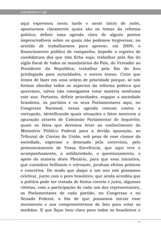 A ENTREVISTA À VEJA


aqui expressou nesta tarde e neste início de noite,
apontarmos claramente quais são os temas da reforma
política; definir uma agenda clara de alguns pontos
imprescindíveis sobre os quais não podemos tergiversar, no
sentido de trabalharmos para aprovar, em 2009, o
financiamento público de campanha; impedir o registro de
candidatura dos que têm ficha suja; trabalhar pelo fim do
sigilo fiscal de todos os mandatários do País, do Vereador ao
Presidente da República; trabalhar pelo fim do foro
privilegiado para autoridades, e outros temas. Creio que
temos de fazer em uma ordem de prioridade porque, se nós
formos abordar todos os aspectos da reforma política que
queremos, talvez não consigamos votar matéria nenhuma
este ano. Portanto, definir prioridades, engajar a sociedade
brasileira, os partidos e os seus Parlamentares aqui, no
Congresso Nacional, nessa agenda comum contra a
corrupção, identificando quais situações e fatos merecem a
apuração através de Comissão Parlamentar de Inquérito;
quais os fatos que devemos levar ao conhecimento do
Ministério Público Federal para a devida apuração, ao
Tribunal de Contas da União, sob pena de esse clamor da
sociedade, expresso e detonado pela entrevista, pelo
pronunciamento de Vossa Excelência, que aqui teve o
acompanhamento, a solidariedade, o questionamento, o
apoio da maioria deste Plenário, para que essa iniciativa,
que considero brilhante e relevante, produza efeitos práticos
e concretos. De modo que daqui a um ano nós possamos
celebrar, junto com o povo brasileiro, que ainda acredita que
a política pode ser tratada de forma correta e justa, algumas
vitórias, com a participação de cada um dos representantes,
os Parlamentares de cada partido, no Congresso e no
Senado Federal, a fim de que possamos iniciar esse
movimento e nos comprometermos de fato para votar as
medidas. E que fique bem claro para todos os brasileiros e

                                                           90
 