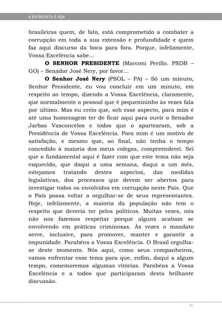 A ENTREVISTA À VEJA


brasileiras quem, de fato, está comprometido a combater a
corrupção em toda a sua extensão e profundidade e quem
faz aqui discurso da boca para fora. Porque, infelizmente,
Vossa Excelência sabe...
       O SENHOR PRESIDENTE (Marconi Perillo. PSDB –
GO) – Senador José Nery, por favor...
       O Senhor José Nery (PSOL – PA) – Só um minuto,
Senhor Presidente, eu vou concluir em um minuto, em
respeito ao tempo, dizendo a Vossa Excelência, claramente,
que normalmente o pessoal que é pequenininho às vezes fala
por último. Mas eu creio que, sob esse aspecto, para mim é
até uma homenagem ter de ficar aqui para ouvir o Senador
Jarbas Vasconcelos e todos que o apartearam, sob a
Presidência de Vossa Excelência. Para mim é um motivo de
satisfação, e mesmo que, ao final, não tenha o tempo
concedido à maioria dos meus colegas, compreenderei. Sei
que o fundamental aqui é fazer com que este tema não seja
esquecido, que daqui a uma semana, daqui a um mês,
estejamos tratando destes aspectos, das medidas
legislativas, dos processos que devem ser abertos para
investigar todos os envolvidos em corrupção neste País. Que
o País possa voltar a orgulhar-se de seus representantes.
Hoje, infelizmente, a maioria da população não tem o
respeito que deveria ter pelos políticos. Muitas vezes, nós
não nos fazemos respeitar porque alguns acabam se
envolvendo em práticas criminosas. Às vezes o mandato
serve, inclusive, para promover, manter e garantir a
impunidade. Parabéns a Vossa Excelência. O Brasil orgulha-
se deste momento. Nós aqui, como seus companheiros,
vamos enfrentar esse tema para que, enfim, daqui a algum
tempo, comemoremos algumas vitórias. Parabéns a Vossa
Excelência e a todos que participaram desta brilhante
discussão.



                                                         91
 