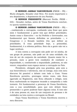 A ENTREVISTA À VEJA


      O SENHOR JARBAS VASCONCELOS (PMDB – PE) –
Muito obrigado, Senador José Nery. Foi muito importante o
seu depoimento, o depoimento do seu Partido...
      O SENHOR PRESIDENTE (Marconi Perillo. PSDB –
GO) – Senador Jarbas, antes de Vossa Excelência concluir,
eu queria também falar.
      O SENHOR JARBAS VASCONCELOS (PMDB – PE) –
...combatendo a corrupção, cunhando uma frase que para
mim é fundamental: a gente tem que definir prioridades.
Assim como o Executivo – eu fui Prefeito e Governador, era
fundamental que fossem definidas as prioridades –, o
Congresso e o Senado também têm que definir as
prioridades. E essa prioridade hoje, a primordial,
fundamental, é a reforma política. Sem ela a gente não vai a
lugar nenhum.
      A luta contra a corrupção não pode ser só minha, de
um grupo de pessoas, não pode ser de uma entidade; ela
tem de ser do conjunto da sociedade. Quanto maior for a
pressão, mais a gente terá condições de combater a
impunidade, e, combatendo a impunidade, podemos, se não
vencer, enquadrar num espaço menor a corrupção no País.
      Presidente, obrigado pela sua grandeza, pois sem a
sua benevolência e tolerância, não só comigo, mas com meu
discurso foi possível o debate com toda a Casa. Vossa
Excelência permitiu, prorrogou várias vezes, não ficou
agarrado ao Regimento, não ficou olhando o relógio, nem
ficou maltratando os tímpanos tocando a campainha a todo
instante. Foi fundamental a presença de Vossa Excelência,
com a sua sensibilidade, para que este debate fosse
promovido e a gente pudesse fazer alguma coisa. E isso não
é de uma pessoa só, mas de um conjunto de pessoas e de
entidades na luta contra a corrupção no Brasil.
      Ouço Vossa Excelência e Vossa Excelência encerra o
meu discurso.

                                                          92
 