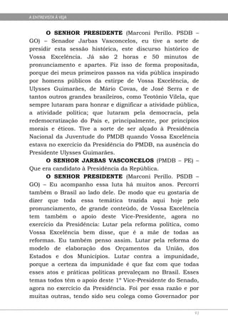 A ENTREVISTA À VEJA


      O SENHOR PRESIDENTE (Marconi Perillo. PSDB –
GO) – Senador Jarbas Vasconcelos, eu tive a sorte de
presidir esta sessão histórica, este discurso histórico de
Vossa Excelência. Já são 2 horas e 50 minutos de
pronunciamento e apartes. Fiz isso de forma propositada,
porque dei meus primeiros passos na vida pública inspirado
por homens públicos da estirpe de Vossa Excelência, de
Ulysses Guimarães, de Mário Covas, de José Serra e de
tantos outros grandes brasileiros, como Teotônio Vilela, que
sempre lutaram para honrar e dignificar a atividade pública,
a atividade política; que lutaram pela democracia, pela
redemocratização do País e, principalmente, por princípios
morais e éticos. Tive a sorte de ser alçado à Presidência
Nacional da Juventude do PMDB quando Vossa Excelência
estava no exercício da Presidência do PMDB, na ausência do
Presidente Ulysses Guimarães.
      O SENHOR JARBAS VASCONCELOS (PMDB – PE) –
Que era candidato à Presidência da República.
      O SENHOR PRESIDENTE (Marconi Perillo. PSDB –
GO) – Eu acompanho essa luta há muitos anos. Percorri
também o Brasil ao lado dele. De modo que eu gostaria de
dizer que toda essa temática trazida aqui hoje pelo
pronunciamento, de grande conteúdo, de Vossa Excelência
tem também o apoio deste Vice-Presidente, agora no
exercício da Presidência: Lutar pela reforma política, como
Vossa Excelência bem disse, que é a mãe de todas as
reformas. Eu também penso assim. Lutar pela reforma do
modelo de elaboração dos Orçamentos da União, dos
Estados e dos Municípios. Lutar contra a impunidade,
porque a certeza da impunidade é que faz com que todas
esses atos e práticas políticas prevaleçam no Brasil. Esses
temas todos têm o apoio deste 1º Vice-Presidente do Senado,
agora no exercício da Presidência. Foi por essa razão e por
muitas outras, tendo sido seu colega como Governador por

                                                          93
 