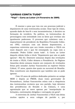 A ENTREVISTA À VEJA




“JARBAS CONTA TUDO”
 “Veja” – Carta ao Leitor (14 Fevereiro de 2009)



       É enorme o peso que tem em um processo judicial o
depoimento de uma testemunha ocular. Esse tipo de relato,
quando dado de boa-fé e sem inconsistências, é decisivo na
formação do veredicto. Na política, os testemunhos de
personagens com intimidade com os fatos que revelam são
igualmente poderosos. O processo que culminou com o
impeachment do presidente da República Fernando Collor,
em 1992, começou com um desses depoimentos, a
espantosa entrevista que seu irmão concedeu a VEJA em
maio daquele ano e que foi estampada na capa com a
chamada "Pedro Collor conta tudo". A Carta ao Leitor
daquela edição tinha o título "Depoimento que não se pode
ignorar". Não foi. Dezenove semanas depois das revelações
do irmão a VEJA, Collor deixava a Presidência. As Páginas
Amarelas desta semana trazem um conjunto de revelações
feitas pelo senador Jarbas Vasconcelos ao repórter Otávio
Cabral, 37 anos, quatro dos quais na sucursal de Brasília.
Elas constituem um depoimento que também não se pode
ignorar.
       Com 43 anos de política dedicados primeiro ao antigo
MDB e depois ao PMDB, duas vezes governador de
Pernambuco, Jarbas Vasconcelos relata com a eloquência
das testemunhas oculares que seu partido, hoje detentor
das presidências do Senado e da Câmara, é uma
agremiação que se move apenas por "manipulação de
licitações, contratações dirigidas e corrupção em geral".
       A entrevista de Jarbas Vasconcelos a VEJA não deixa
muitas opções a seus colegas de partido e, por


                                                         97
 