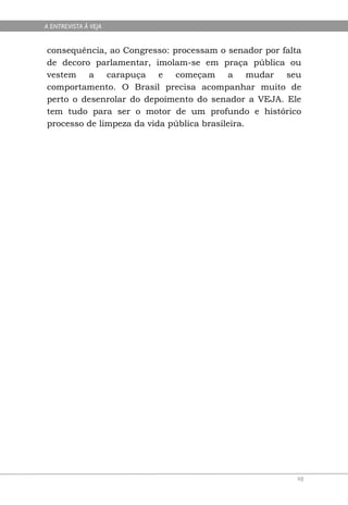 A ENTREVISTA À VEJA


consequência, ao Congresso: processam o senador por falta
de decoro parlamentar, imolam-se em praça pública ou
vestem a carapuça e começam a mudar seu
comportamento. O Brasil precisa acompanhar muito de
perto o desenrolar do depoimento do senador a VEJA. Ele
tem tudo para ser o motor de um profundo e histórico
processo de limpeza da vida pública brasileira.




                                                        98
 